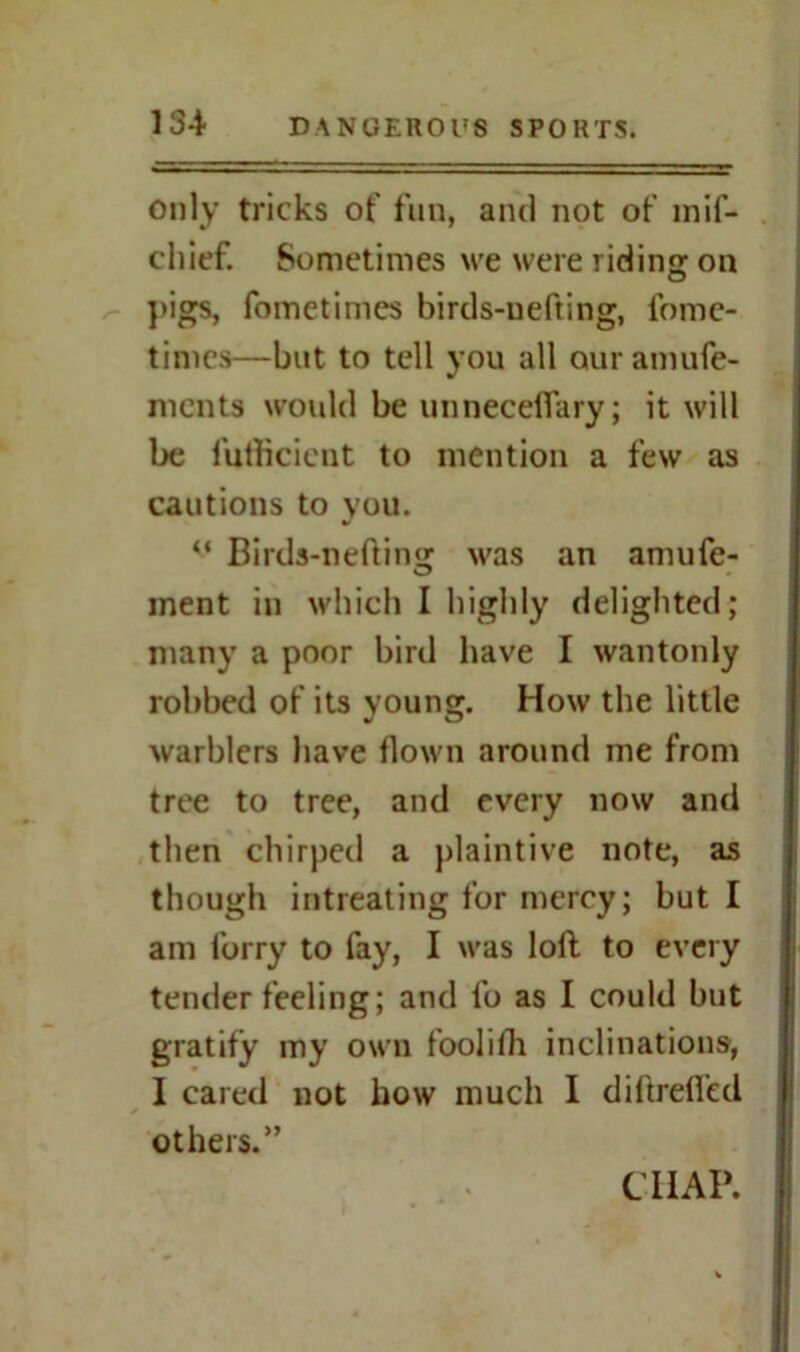 Only tricks of fun, and not of mif- chief. Sometimes we were riding on pigs, fometimes birds-uefting, fome- times—but to tell you all our amufe- ments would be unneceflary; it will be futflcient to mention a few as cautions to you. %J v Birds-nefting was an amufe- ment in which I highly delighted; many a poor bird have I wantonly robbed of its young. How the little warblers have flown around me from tree to tree, and every now and then chirped a plaintive note, as though intreating for mercy; but I am lorry to fay, I was loll to every tender feeling; and fo as I could but gratify my own foolifh inclinations, I cared not flow much I diftrefled others.”