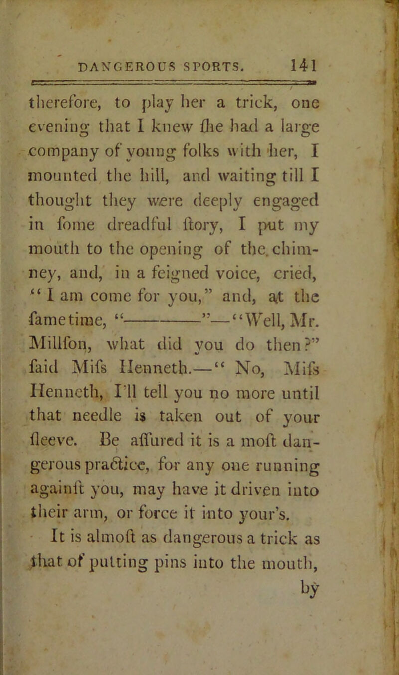 therefore, to play her a trick, one evening: that I knew the had a large company of young folks with her, I mounted the hill, and waiting till I thought they were deeply engaged in feme dreadful itory, I put my mouth to the opening of the. chim- ney, and, in a feigned voice, cried, “ I am come for you,” and, at the fame time, “ ”—“Well, Mr. Million, what did you do then ?” faid Mifs Ilenneth.—“ No, Mils Kenneth, I'll tell you no more until that needle is taken out of your lleeve. Be allured it is a moft dan- • gerous pra6tice, for any one running againft you, may have it driven into their arm, or force it into your’s. It is almoft as dangerous a trick as that, of putting pins into the mouth,