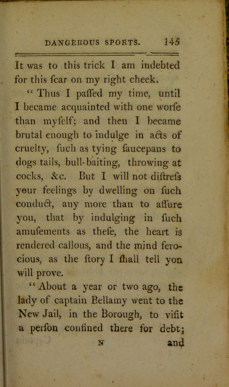 It was to this trick I am indebted for this fear on my right cheek. “ Thus I palled my time, until I became acquainted with one worfe than myfelf; and then I became brutal enough to indulge in ads of cruelty, fuch as tying faucepans to dogs tails, bull-baiting, throwing at cocks, See. But I will not diftrefs yeur feelings by dwelling on fuch conduct, any more than to allure you, that by indulging in fuch amufements as thefe, the heart is rendered callous, and the mind fero- cious, as the ftory I fhali tell yon will prove. “About a year or two ago, the lady of captain Bellamy went to the New Jail, in the Borough, to vilifc a perfon confined there for debt; n an^