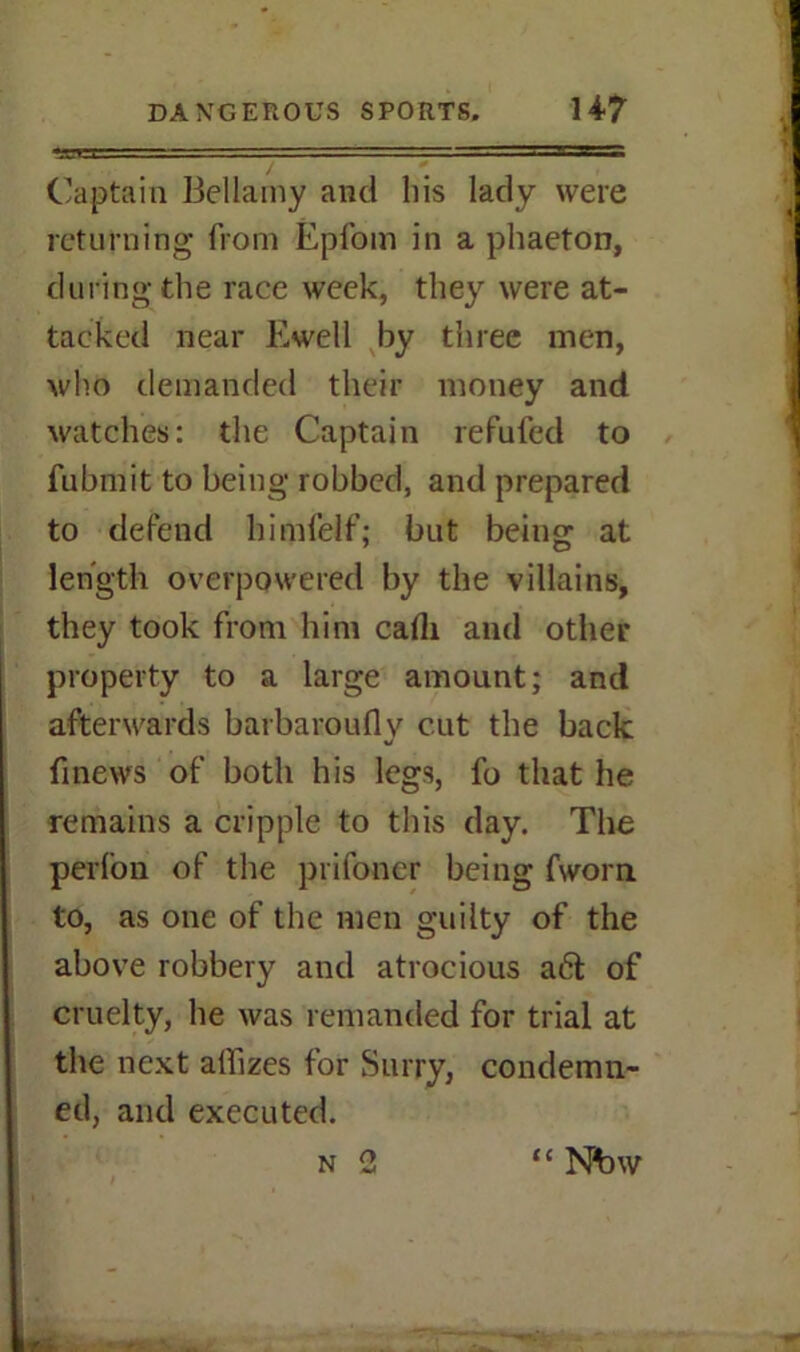 »J-I I . -TTW.'B, „ — Captain Bellamy and his lady were returning from Epfom in a phaeton, during the race week, they were at- tacked near Ewell by three men, who demanded their money and watches: the Captain refufed to fubmit to being robbed, and prepared to defend himfelf; but being at length overpowered by the villains, they took from him calli and other property to a large amount; and afterwards barbarouflv cut the back finews of both his legs, fo that he remains a cripple to this day. The perlon of the prifoncr being fworn to, as one of the men guilty of the above robbery and atrocious a6t of cruelty, he was remanded for trial at the next affixes for Surry, condemn- ed, and executed. n 2 “ Nbw