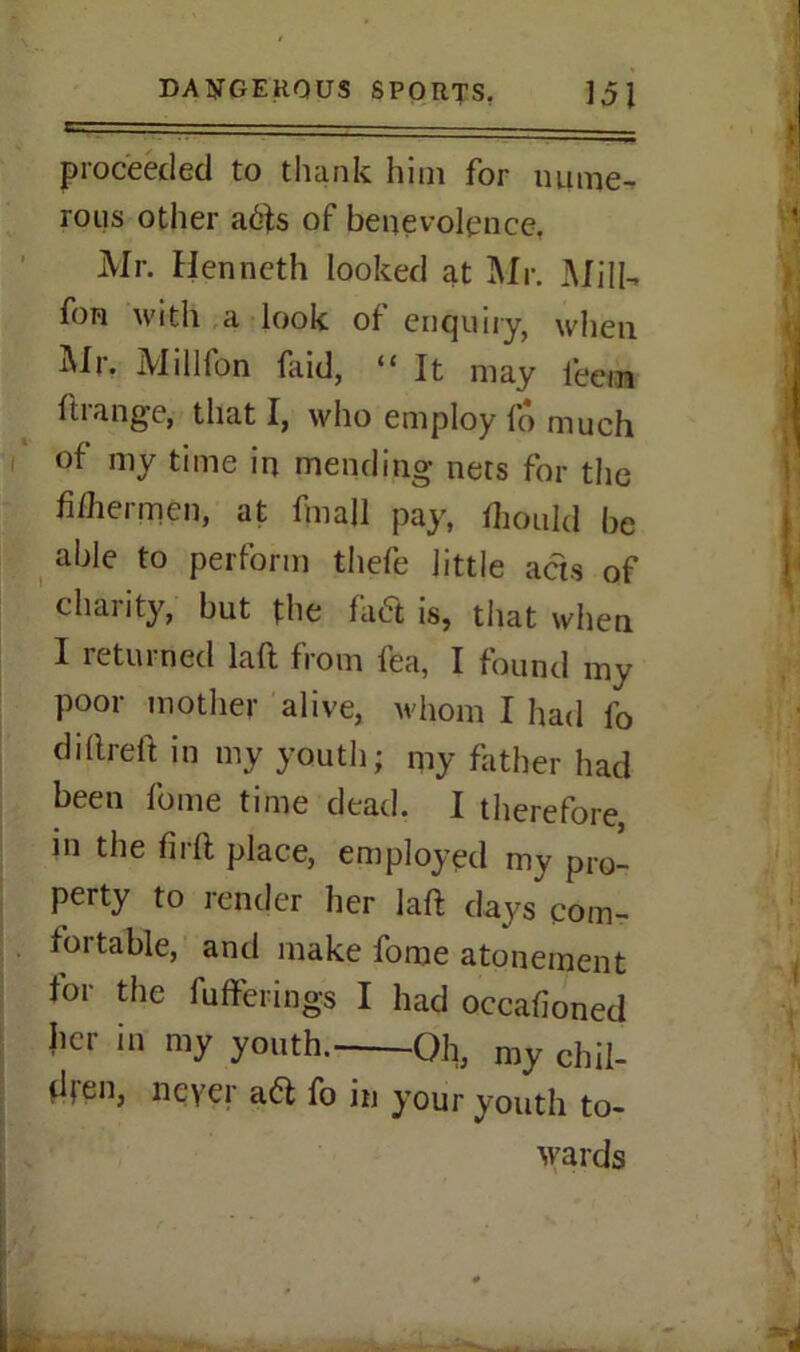 proceeded to thank him for nume- rous other afts of benevolence. Mr. Henneth looked at Mr. Mill-, fon with a look of enquiry, when Mr, Millfon faid, “ It may leem ftrange, that I, who employ fo much of my time in mending nets for the fi/hermen, at fmall pay, fhould be able to perform thefe little acts of charity, but the faft is, that when I returned laft from fea, I found my poor mother alive, whom I had fo dillreft in my youth; my father had been fome time dead. I therefore in the firft place, employed my pro- perty to render her laft days com- fortable, and make fome atonement for the fuffering-s I had occasioned her in my youth. Oh, my chil- dren, never aft fo in your youth to- wards