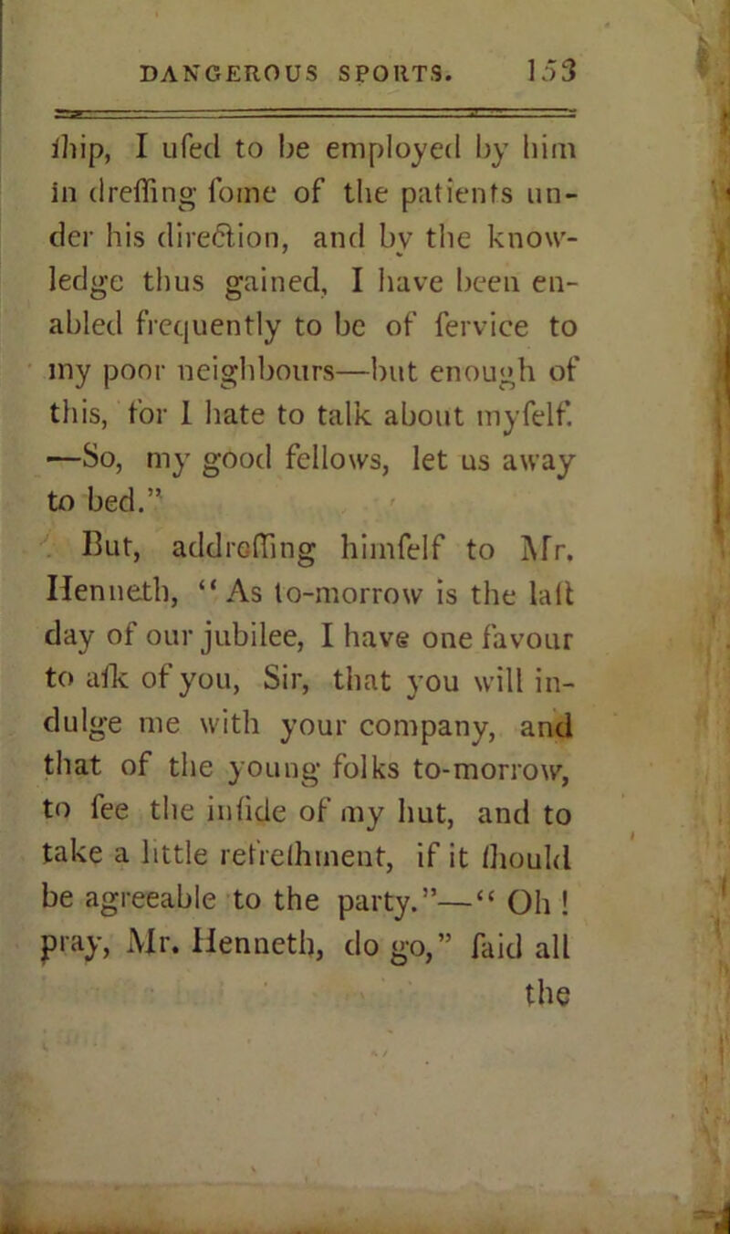 ihip, I ufed to be employed by him in drafting fome of the patients un- der his direction, and by the know- ledge thus gained, I have been en- abled frequently to be of fervice to my poor neighbours—but enough of this, for I hate to talk about myfelf. —So, my good fellows, let us away to bed.” Rut, addrefting himfelf to Mr. Kenneth, “As to-morrow is the lalt day of our jubilee, I have one favour to aik of you, Sir, that you will in- dulge me with your company, and that of the young folks to-morrow, to fee the infide of my hut, and to take a little retrelhment, if it Ihould be agreeable to the party.”—“ Oh ! pray, Air. Kenneth, do go,” Raid all the