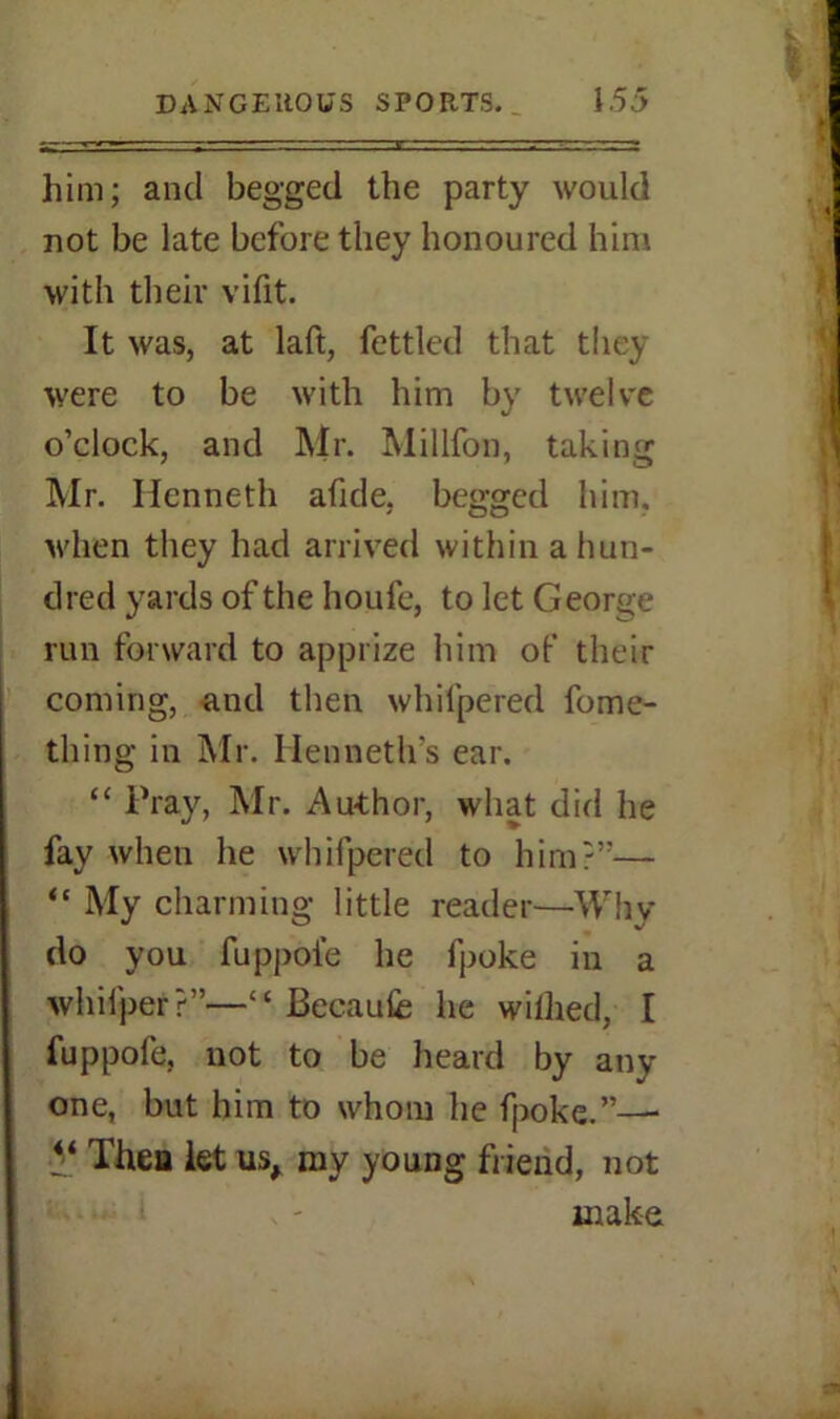 him; and begged the party would not be late before they honoured him with their vifit. It was, at laft, fettled that they were to be with him by twelve o’clock, and Mr. Million, taking Mr. Ilenneth afide, begged him, when they had arrived within a hun- dred yards of the houfe, to let George run forward to apprize him of their coming, and then whifpered fome- thing in Mr. Henneth’s ear. “ Pray, Mr. Author, what did he fay when he whifpered to him?”— “ My charming little reader—Why do you fuppoie he fpoke in a whilper?”—“ Becaufe he wiihed, I fuppofe, not to be heard by any- one, but him to whom he fpoke.”— •!i‘ Then let us, my young friend, not make