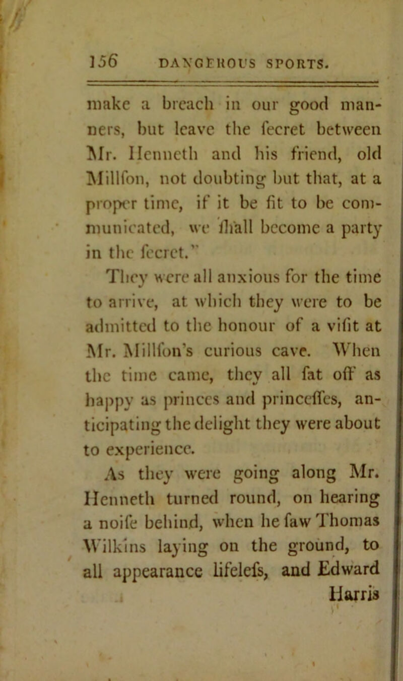 make a breach in our good man- ners, but leave the feeret between Mr. Ilenncth and his friend, old Million, not doubting but that, at a proper time, if it be fit to be com- municated, we ih'all become a party in the feeret.' They were all anxious for the time to arrive, at which they were to be admitted to the honour of a vifit at Mr. Million's curious cave. When the time came, they all fat off as happy as princes and princeffcs, an- ticipating the delight they were about to experience. As they were going along Mr. Hcnneth turned round, on hearing a noife behind, when he faw Thomas Wilkins laying on the ground, to all appearance lifelefs, and Edward Harris