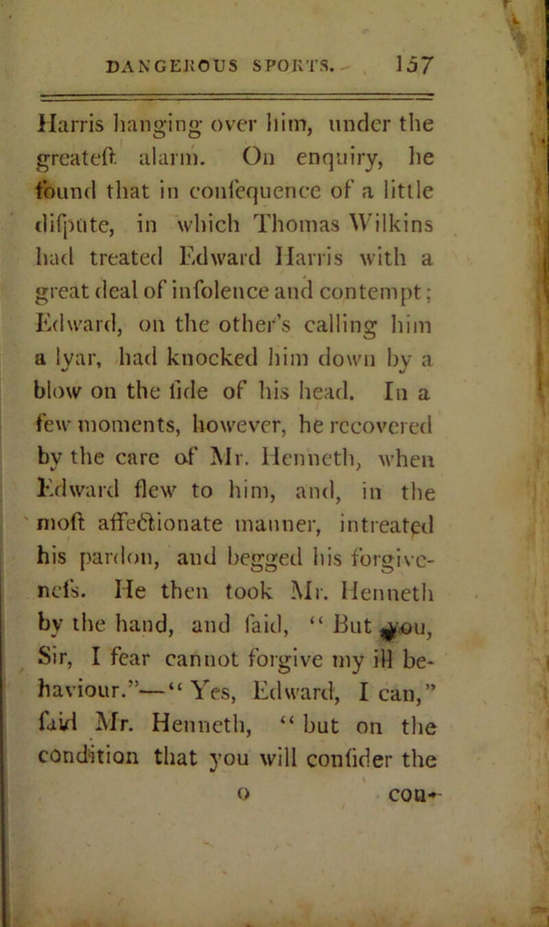 r '.V Harris hanging over him, under the greateft alarm. On enquiry, lie found that in confequence of a little difpute, in which Thomas Wilkins had treated Edward Harris with a great deal of infolence and contempt; Edward, on the other’s calling him a lyar, had knocked him down by a blow on the tide of his head. In a few moments, however, he recovered by the care of Mr. Henneth, when Edward flew to him, and, in the moft affe&ionate manner, intreated his pardon, and begged his forgivc- ncfs. lie then took Mr. Henneth by the hand, and laid, “ But ^-ou, Sir, I fear cannot forgive my ill be- haviour.”— “Yes, Edward, lean,” fnid Mr. Henneth, “ but on the condition that you will confider the o con-'