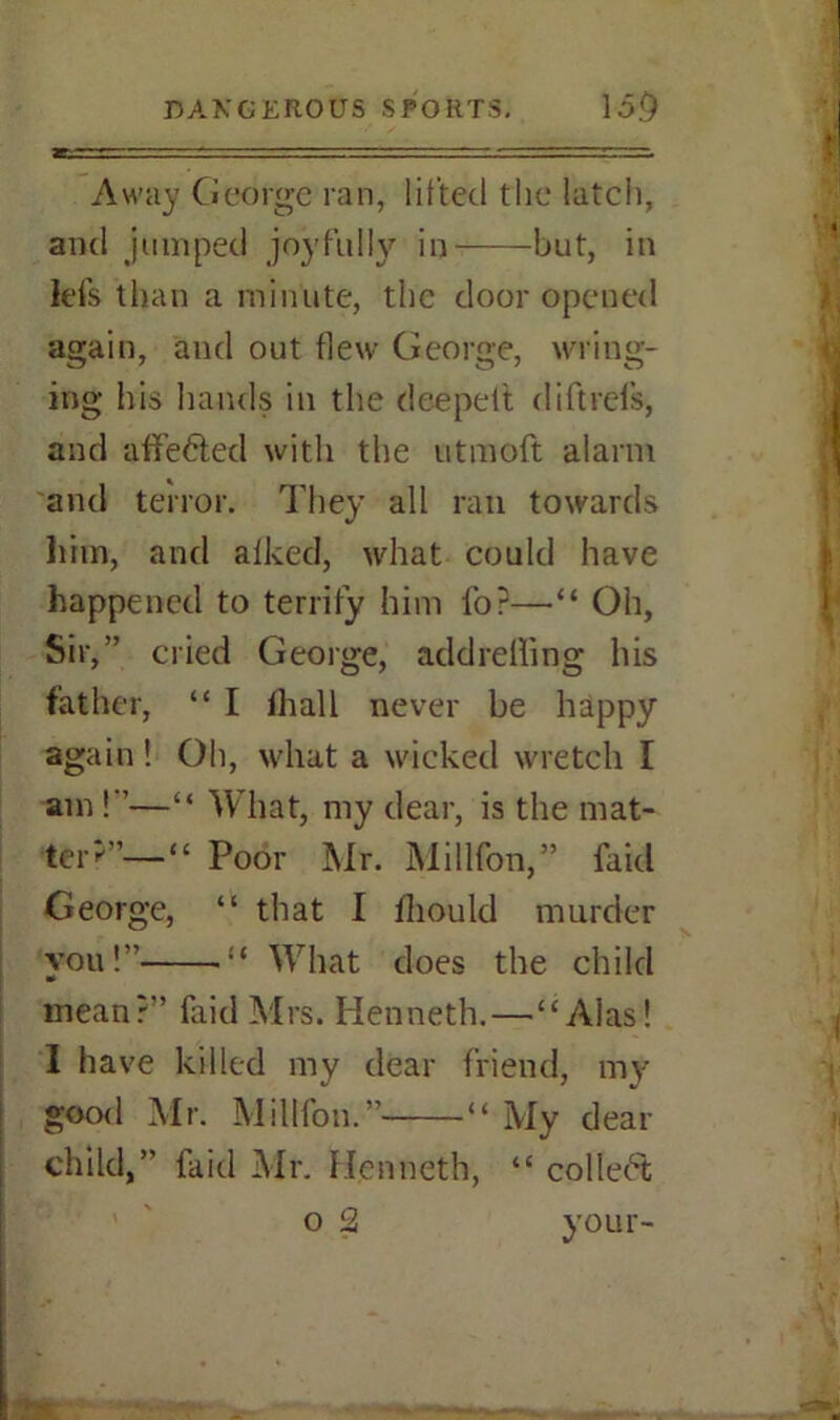 Away George ran, lifted the latch, and jumped joyfully in but, in fefs than a minute, the door opened again, and out flew George, wring- ing his hands in the dee pelt diftrels, and affe&ed with the utmoft alarm and terror. They all ran towards him, and afked, what could have happened to terrify him fo?—•“ Oh, Sir,” cried George, addreffing his father, “ I lhall never be happy again! Oh, what a wicked wretch I am!”—“ What, my dear, is the mat- ter^’—“ Poor Mr. Millfon,” faid George, “ that I lliould murder you!” :c What does the child mean?” faid Mrs. Kenneth.—“Alas! I have killed my dear friend, my good Mr. Millfon.” “ My dear child,” faid Mr. Kenneth, “ collect o 2 your-