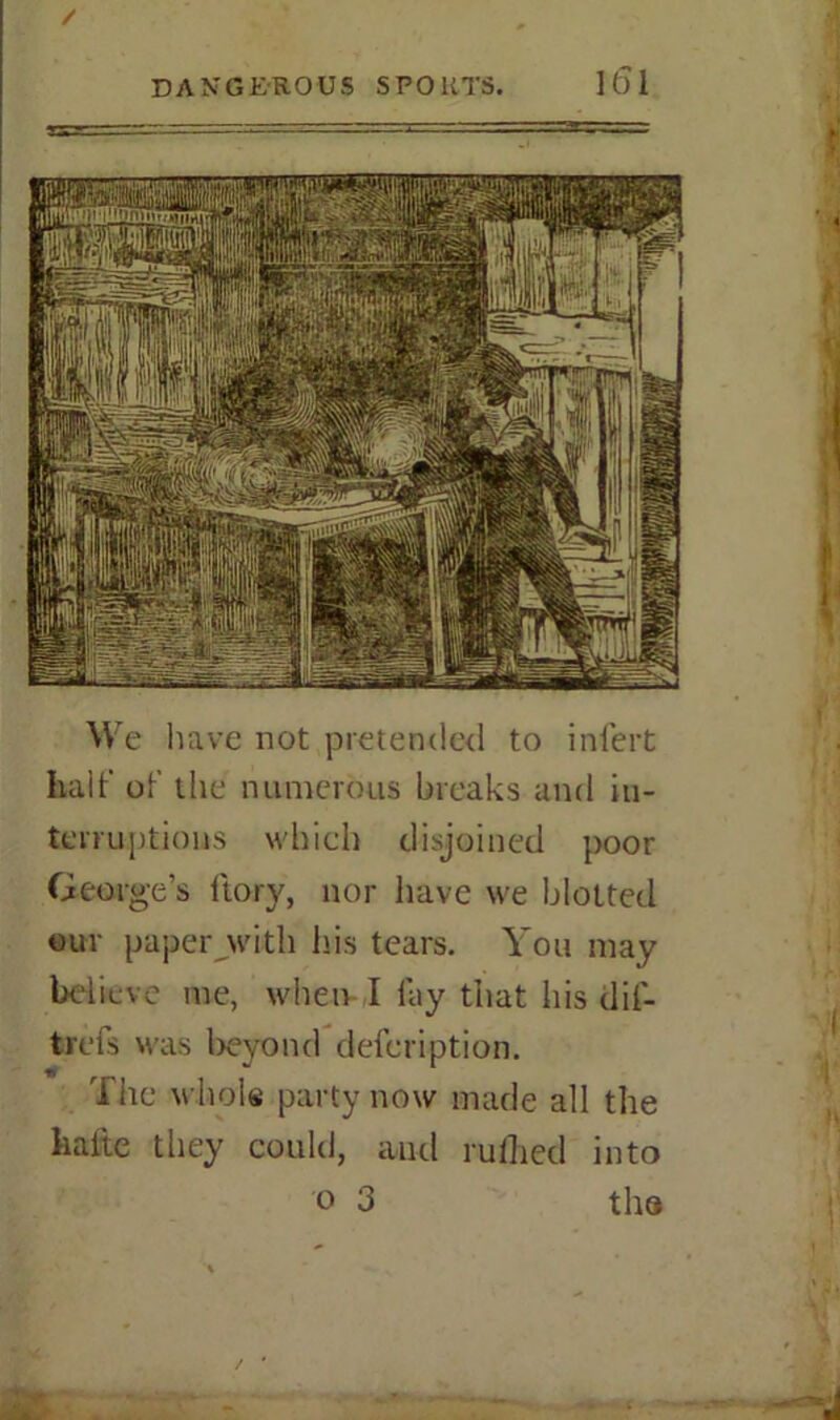 / DANGEROUS SPOUTS. K)1 We have not pretended to infert half of the numerous breaks and in- terruptions which disjoined poor George’s ftory, nor have we blotted out paperjwitli his tears. You may believe me, when I fay that his dif- trefs was beyond defeription. The whole party now made all the liafte they could, and rulhed into o 3 the