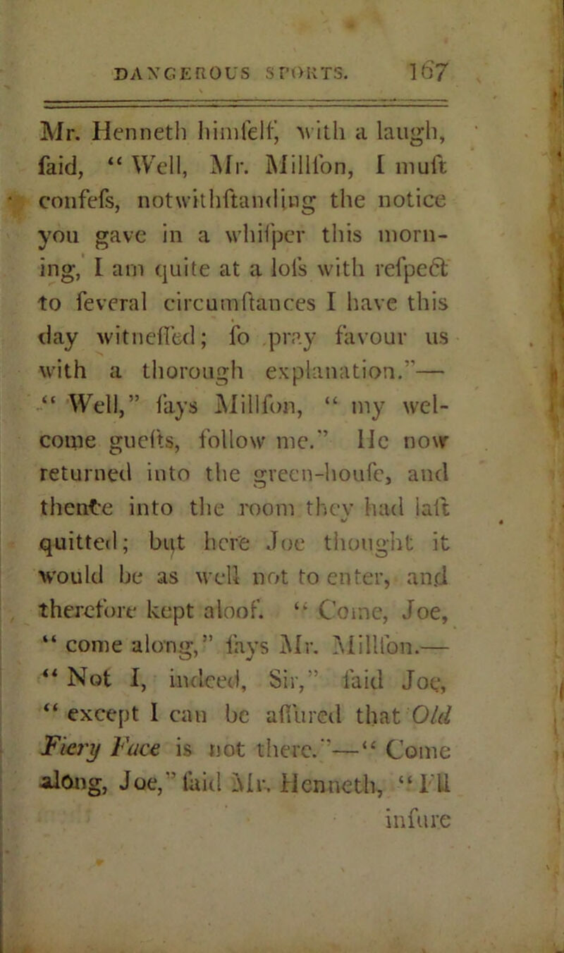 Mr. Kenneth himfelf, with a laugh, faid, “ Well, IN I r. Million, I mult confefs, notwithftanding the notice you gave in a whifper this morn- ing, I arn quite at a lol’s with refpeCt to feveral circumftances I have this day witndTed; fo pray favour us with a thorough explanation.”— “ Well,” lays Million, “ my wel- come guef'ts, follow me.” lie now returned into the gveen-houfe, and thenfce into the room they had iaft quitted; but here Joe thought it would be as well not to enter, and therefore kept aloof. ‘‘ Come, Joe, “ come along,” fays Mr. Million.— ** Not I, indeed, Sir,” faid Joe, “ except I can be a fib red that Old Fiery Face is not there.”—“ Come along, Joe,” laid Mr-. Kenneth, “ill in fare