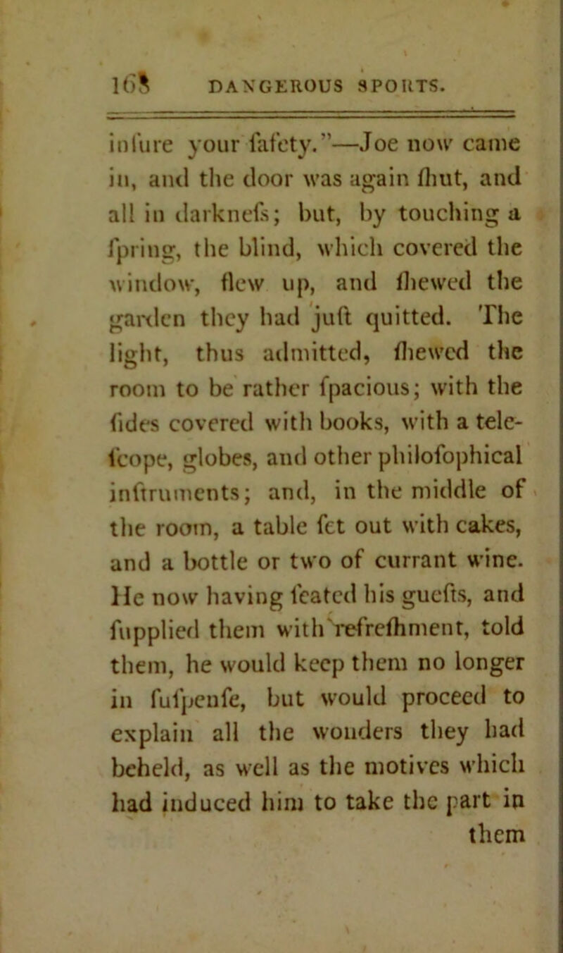 in lure your fafety.”—Joe now came in, and the door was again Unit, and all in darknefs; but, by touching a fpring, the blind, which covered the window, flew up, and (hewed the garden they had juft quitted. The light, thus admitted, (hewed the room to be rather fpacious; with the Tides covered with books, with a tele- t'cope, globes, and other philofophical inftruments; and, in the middle of the room, a table fet out with cakes, and a bottle or two of currant wine. He now having leafed his guefts, and fupplied them with i*efre(hment, told them, he would keep them no longer in fulpeufe, but would proceed to explain all the wonders they had beheld, as well as the motives which had induced him to take the part in them