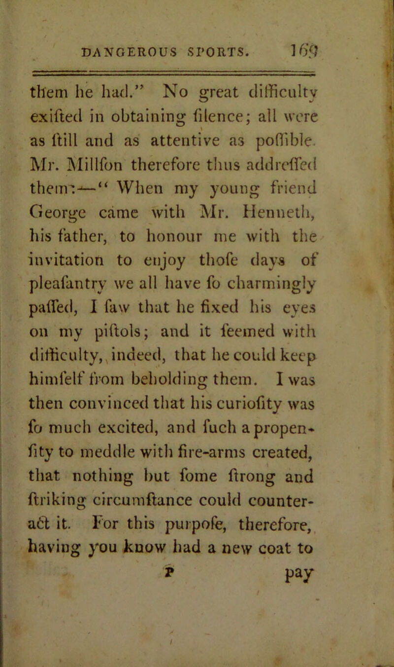 them he had.” No great difficulty exifted in obtaining lilence; all were as Hill and as attentive as poffible. Mr. Million therefore thus addreflfed theur:^—“ When my young friend George came with Mr. Henneth, his father, to honour me with the invitation to enjoy thofe days of plealantry we all have fo charmingly palfed, I faw that he fixed his eves on my piftols; and it feemed with difficulty, indeed, that he could keep himfelf from beholding them. I was then convinced that his curiofity was fo much excited, and fuch apropen- fity to meddle with fire-arms created, that nothing but fome ftrong and ftriking circumftance could counter- act it. For this purpofe, therefore, having you know had a new coat to P pay I