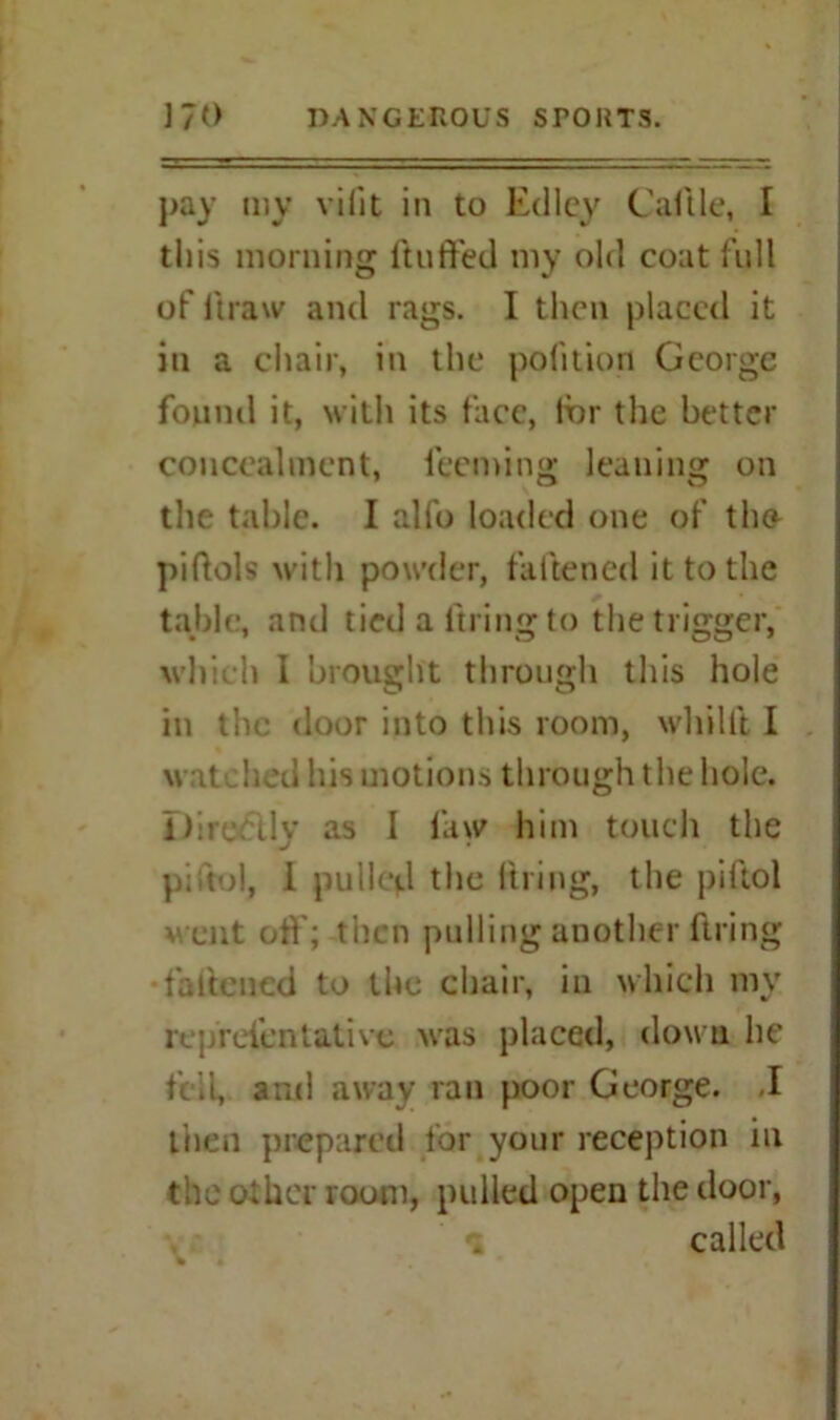 pay my vifit in to Edley Cal tie, I this morning (luffed my old coat full of draw and rags. I then placed it in a chair, in the pofition George found it, with its face, for the better concealment, leeminsr leaning on the table. I alfo loaded one of the- piflols with powder, fattened it to the table, and tied a firing to the trigger, which I brought through this hole in the door into this room, whilft I wat bed his motions through the hole. Dircrdy as I law him touch the p; to!, I pulled the firing, the piftol went off; then pulling another ftring •fattened to the chair, in which my re;/refentative was placed, down he fell, and away ran poor George. .1 then prepared for your reception in the other room, pulled open the door, called