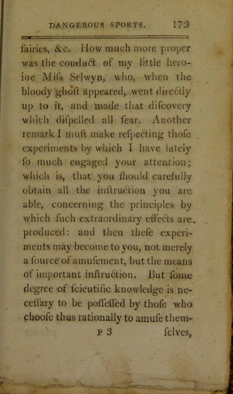 fairies, &c. How much more proper was the conduct of my little hero- ine Mils Selwyn, who, when the bloody ghoft appeared, went directly up to it, and made that difcovery which ditpelled all fear. Another remark I muft make refpeCiing thofe experiments l)y which I have iately fo much engaged your attention; which is, that you ihould carefully obtain all the inftruCtion you are able, concerning the principles by which fuch extraordinary effects are. produced: and then thefe experi- ments may become to you, not merely a lburce of amulement, but the means of important inftru&ion. 13ut lonie degree of lcieutific knowledge is ne- celfary to be poffefled by thofe who choofe thus rationally to amufe them- p 3 lelves,