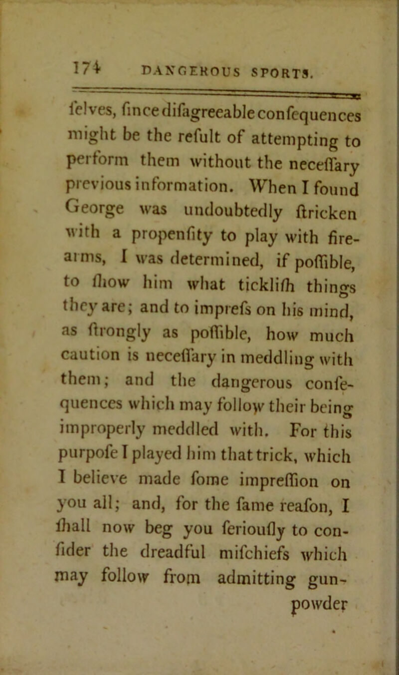 felves, fincedifagreeableconlequences might be the refult of attempting to perform them without the necefiary previous information. When I found George was undoubtedly ftricken with a propenfity to play with fire- arms, I was determined, if pofiible, to fiiow him what ticklifh things they are; and to imprefs on his mind, as ftrongly as poflible, how much caution is necefiary in meddling with them; and the dangerous conle- quenccs which may folloyv their being improperly meddled with. For this purpofe I played him that trick, which I believe made fome impreflkm on you all; and, for the fame reafon, I lhall now beg you ferioufly to con- fider the dreadful mifehiefs which may follow from admitting gun- powder