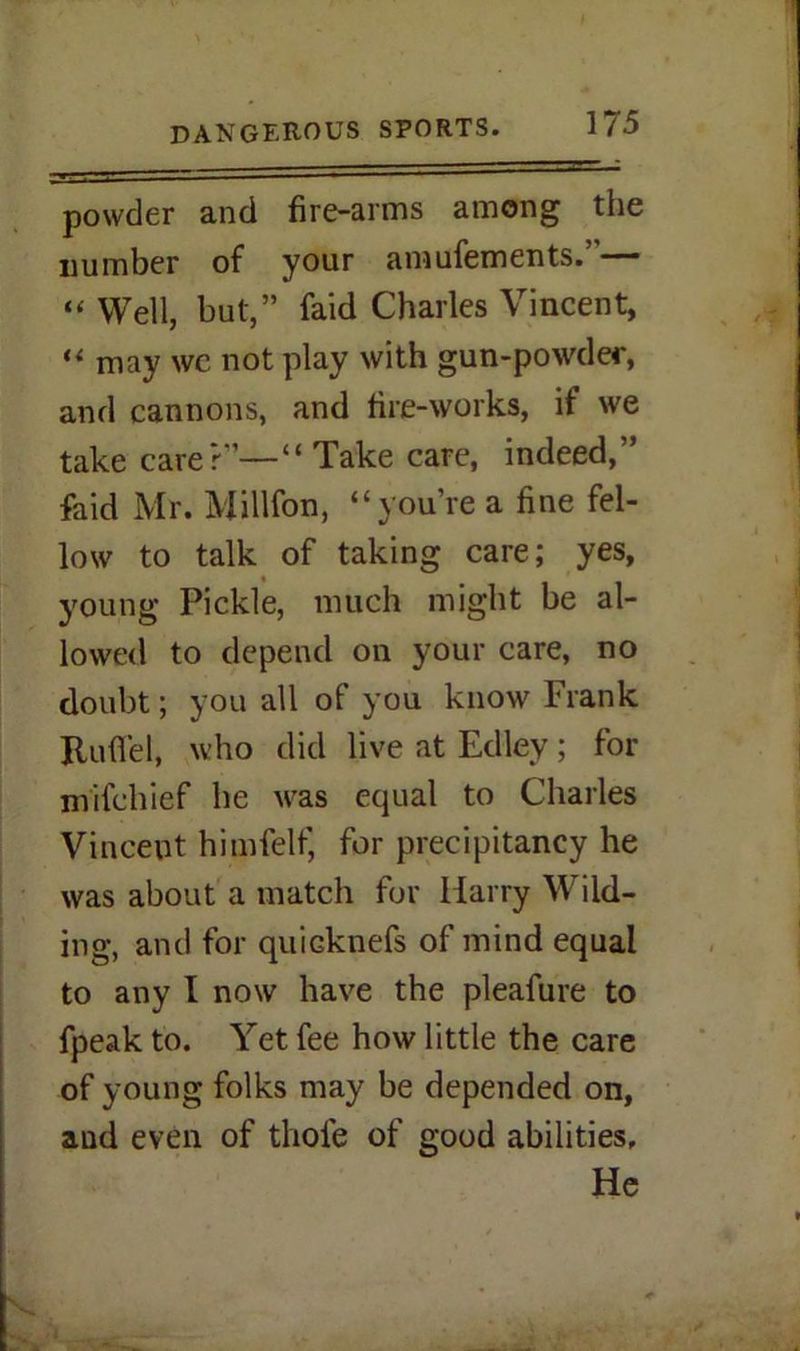 powder and fire-arms among the number of your amufements.”— “ Well, but,” faid Charles Vincent, “ may we not play with gun-powder, and cannons, and fire-works, if we take care?”—“ Take care, indeed,” faid Mr. Million, “you’re a fine fel- low to talk of taking care; yes, young Pickle, much might be al- lowed to depend on your care, no doubt; you all of you know Frank Jtuflfel, who did live at Edley; for mifchief he was equal to Charles Vincent himfelf, for precipitancy he was about a match for Harry Wild- ing, and for quiGknefs of mind equal to any I now have the pleafure to fpeak to. Yet fee how little the care of young folks may be depended on, and even of thole of good abilities. He