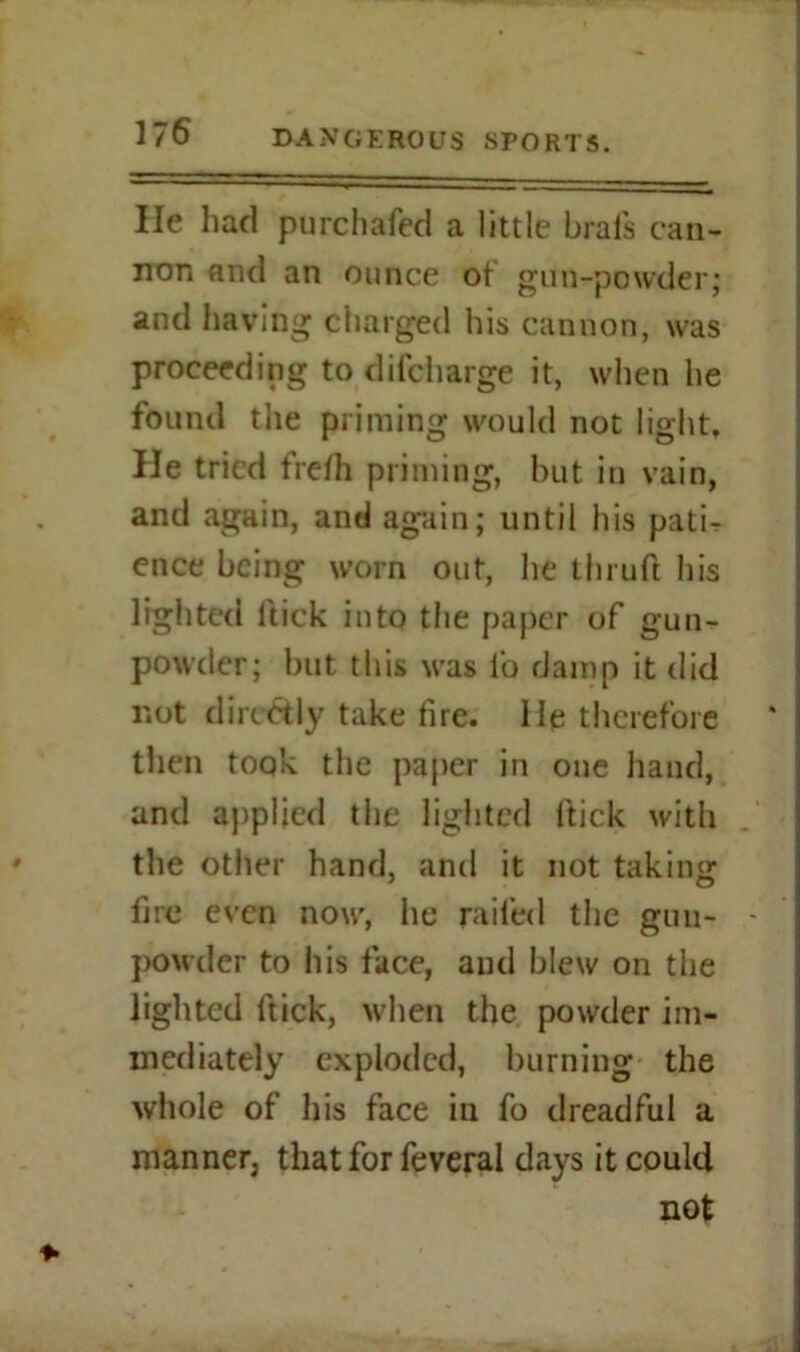 He had purchafed a little Urals can- non and an ounce of gnu-powder; and having charged his cannon, was proceeding to difcharge it, when he found the priming would not light. He tried frelh priming, but in vain, and again, and again; until his pati- ence being worn out, he thruft his lighted Hick into the paper of gun- powder; but this was l'o damp it did not dirc&ly take tire. He therefore then took the paper in one hand, and applied the lighted Hick with the other hand, and it not taking fire even now, he railed the gun- - powder to his face, and blew on the lighted itick, when the powder im- mediately exploded, burning the whole of his face in fo dreadful a manner, that for feveral days it could not