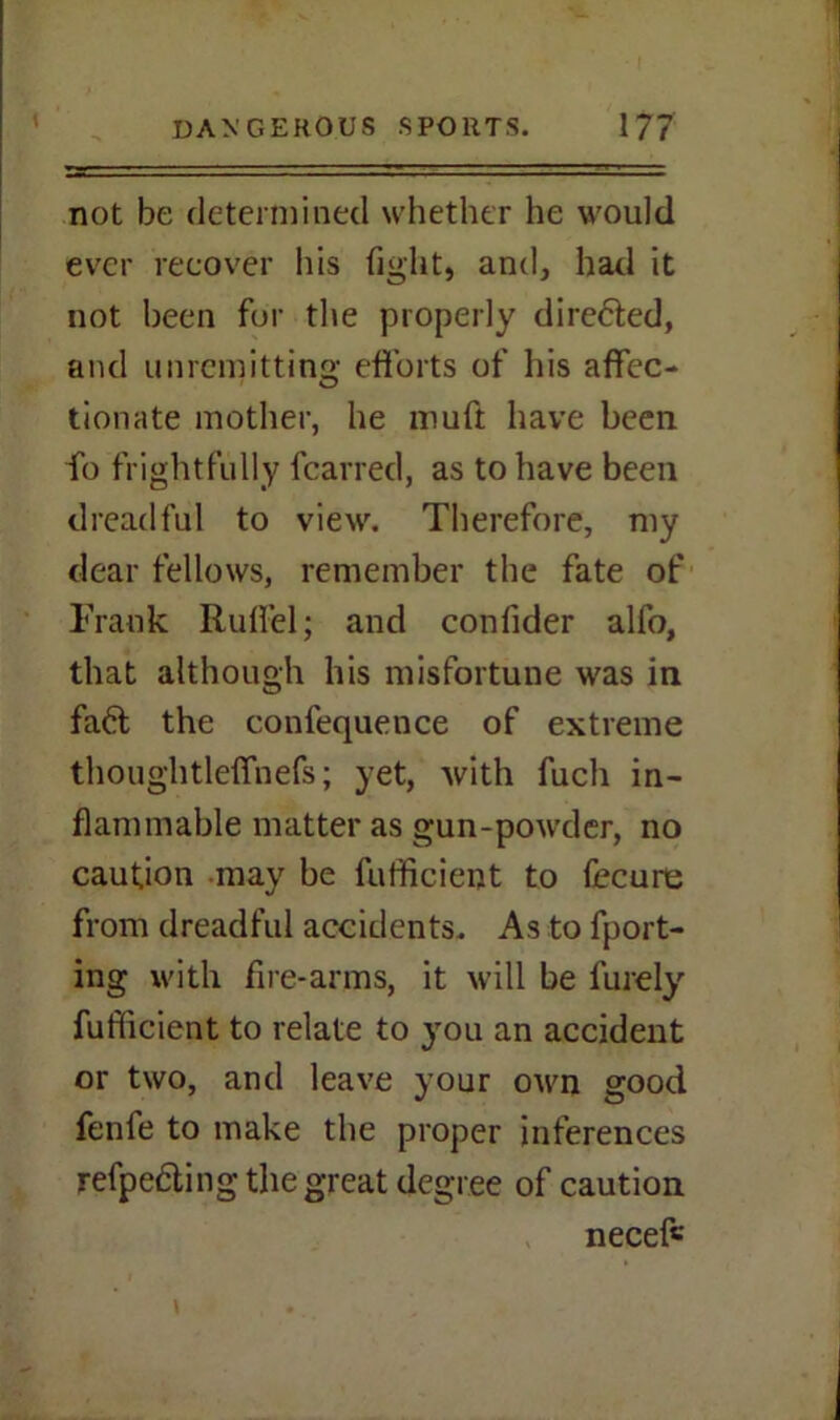 not be determined whether he would ever recover his fight, and, had it not been for the properly dire&ed, and unremitting efforts of his affec- tionate mother, he muft have been fo frightfully fcarred, as to have been dreadful to view. Therefore, my dear fellows, remember the fate of Frank Rufiel; and confider alfo, that although his misfortune was in faft the confequence of extreme thoughtleffnefs; yet, with fuch in- flammable matter as gun-powder, no caution may be fufficient to fecure from dreadful accidents. As to fport- ing with fire-arms, it will be furely fufficient to relate to you an accident or two, and leave your own good fenfe to make the proper inferences refpedting the great degree of caution neceff