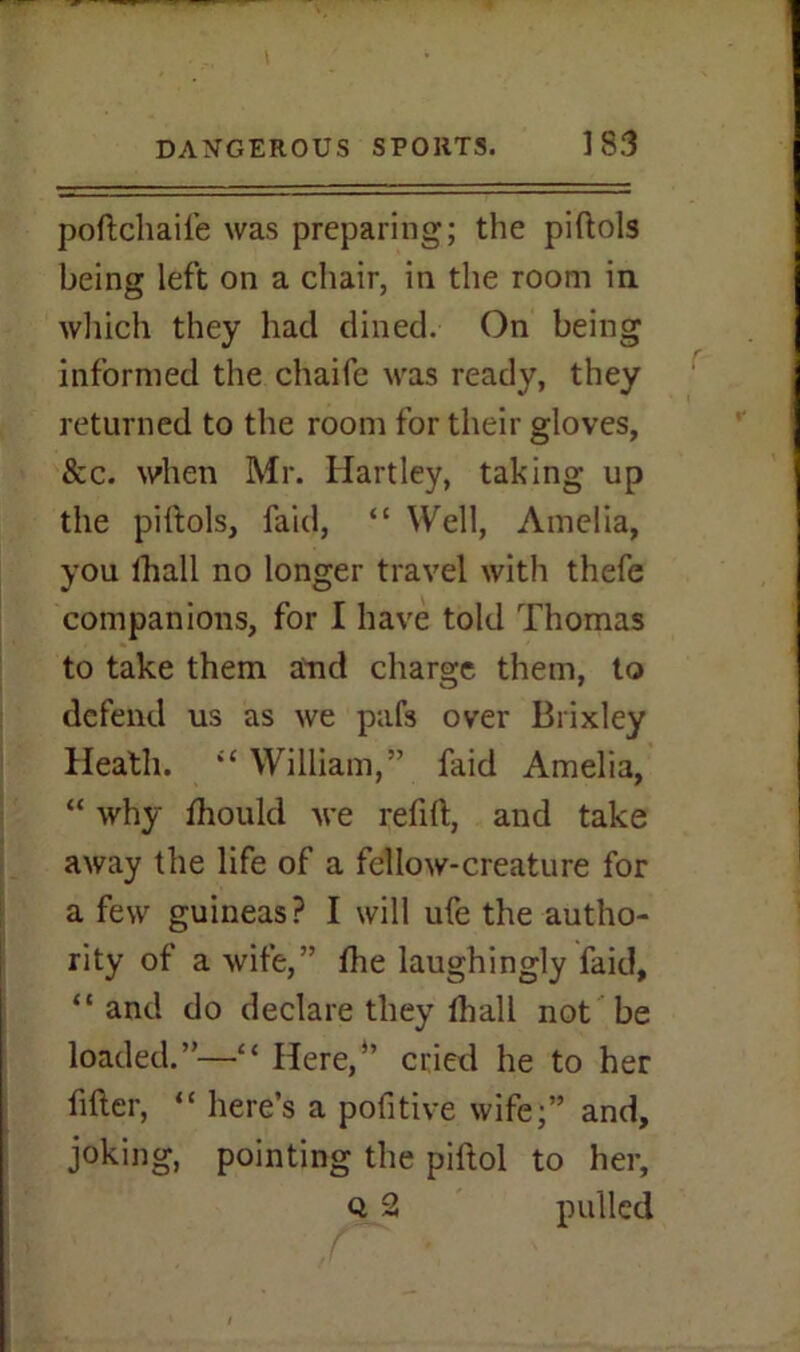 pollchaife was preparing; the piftols being left on a chair, in the room in which they had dined. On being informed the chaife was ready, they returned to the room for their gloves, &c. when Mr. Hartley, taking up the piftols, laid, “ Well, Amelia, you lball no longer travel with thefe companions, for I have told Thomas to take them and charge them, to defend us as we pafs over Brixley Heath. “ William,” faid Amelia, “ why fhould -we refill, and take away the life of a fellow-creature for a few guineas? I will ufe the autho- rity of a wife,” die laughingly faid, “ and do declare they lhall not be loaded.”—“ Here,” cried he to her filler, “ here’s a pofitive wife;” and, joking, pointing the piftol to her, Q 2 pulled