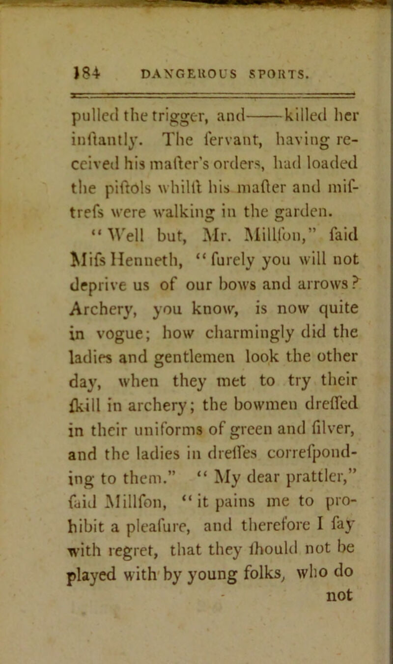 pulled the trigger, and killed her inftantly. The fervant, having re- ceived his matter's orders, hud loaded the pittols whiltt his matter and mif- trefs were walking in the garden. “Well but, Mr. Million,” faid MifsHenneth, “ furely you will not deprive us of our bows and arrows? Archery, you know, is now quite in vogue; how charmingly did the ladies and gentlemen look the other day, when they met to try their {kill in archery; the bowmen drefled in their uniforms of green and filver, and the ladies in drefles correfpond- ing to them.” “ My dear prattler,” faid Millfon, “ it pains me to pro- hibit a pleafure, and therefore I fay with regret, that they ihould not be played with by young folks, who do not