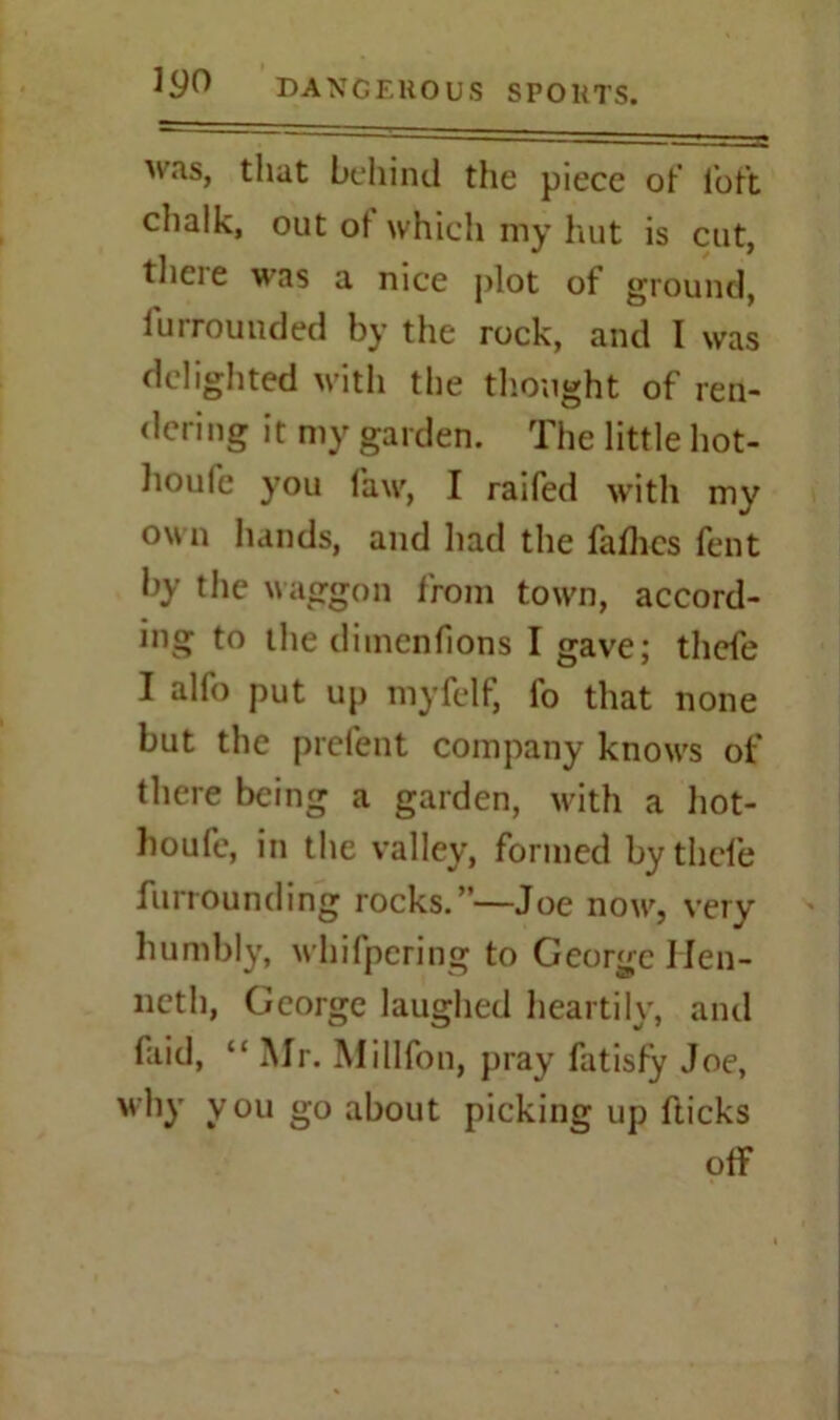 was, that behind the piece ot' loft chalk, out ot which my hut is cut, tlicie was a nice plot of ground, Unrounded by the rock, and I was delighted with the thought of ren- dering it my garden. The little hot- houle you law, I raifed with my own hands, and had the falhes fent by the waggon from town, accord- ing to the dimenfions I gave; thefe I alfo put up myfelf, fo that none but the prefent company know's of there being a garden, with a hot- houfe, in the valley, formed by thefe furrounding rocks.”—Joe now, very humbly, whifpering to George Hen- neth, George laughed heartily, and faid, “Mr. Millfon, pray fatisfy Joe, why you go about picking up fticks off