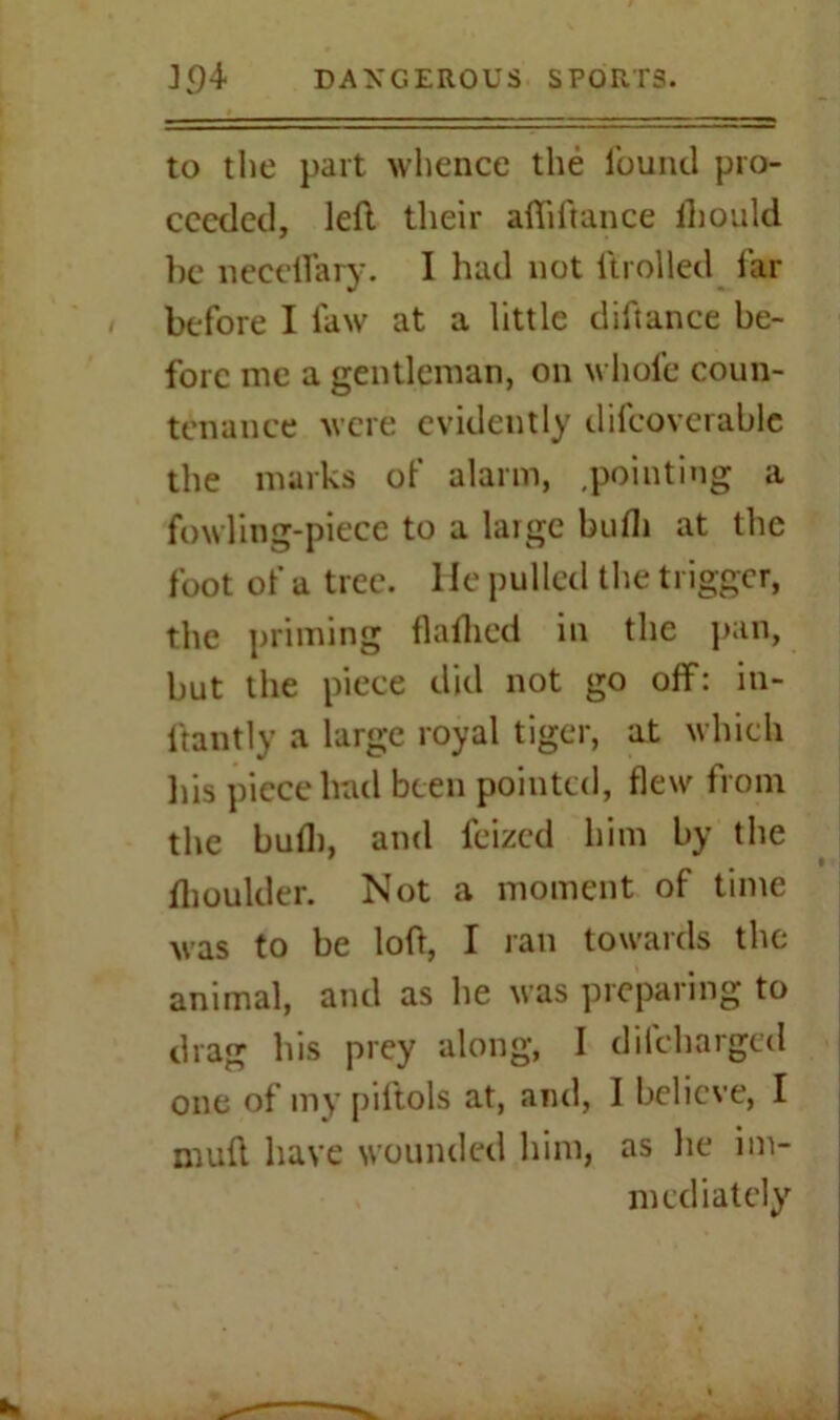 to the part whence the found pro- ceeded, left their afliftance ihould be neceflary. I had not ftrolled far before I law at a little diftance be- fore me a gentleman, on whole coun- tenance were evidently difcoverablc the marks of alarm, .pointing a fowling-piece to a large bulb at the foot of a tree, lie pulled the trigger, the priming flatbed in the pan, but the piece did not go off: in- ftantly a large royal tiger, at which his piece had been pointed, flew from the bull), and feized him by the flioulder. Not a moment of time Mas to be loft, I ran towards the animal, and as he was preparing to drag his prey along, I difebarged one of my piftols at, and, I believe, I muft have wounded him, as he im- mediately