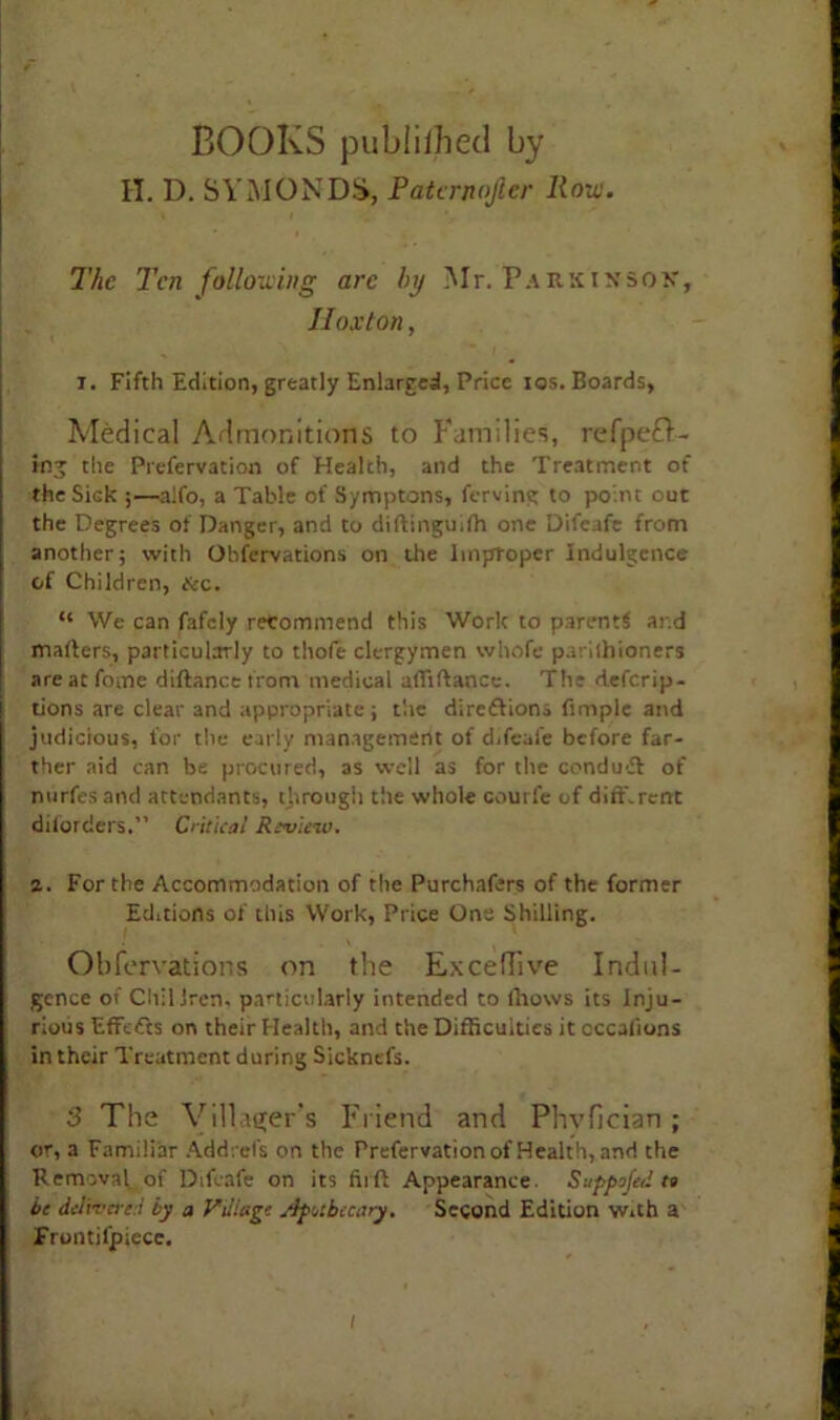 BOOKS publiihed by II. D. SYMONDS, Patcrnojler Ron. The Ten following arc h\j Mr. Parkinson, II ox ton, i. Fifth Edition, greatly Enlarged, Price tos. Boards, Medical Admonitions to Families, refpefd- ing the Prefervation of Health, and the Treatment of the Side;—alfo, a Table of Symptons, ferving to point out the Degrees of Danger, and to diftinguifh one Difeafe from another; with Obfervations on the Improper Indulgence of Children, &c. “ We can fafely recommend this Work to parent^ and mailers, particularly to thofe clergymen whofe pariihioners areatfome diftancetrom medical aftiftance. The deferip- tions are clear and appropriate; t'.ie diredlions fimple and judicious, for the early management of difeafe before far- ther aid can be procured, as well as for the condu-£l of nurfesand attendants, through the whole courfe of dirt.rent disorders. Critical Review. 2. For the Accommodation of the Purchasers of the former Editions of this Work, Price One Shilling. Obfervations on the Exceflive Indul- gence of Cliiliren. particularly intended to fhows its Inju- rious Effafts on their Health, and the Difficulties it occasions in their Treatment during Sickntfs. 3 The Villager’s Friend and Phvilcian ; or, a Familiar Addrefs on the Prefervation of Health, and the Removal of Difeafe on its firft Appearance SuppuJ'ed tt be delivered by a Village Apothecary. Second Edition With a Frontiljpicce.