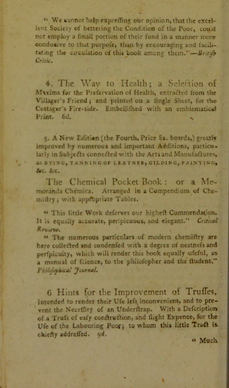 “ We sar.not help exprefling our opinion, that the excel- lent Society of betteiing the Condition of the Poor, cou.d not employ a fmall portion of their fund in a manner more conduaive to that purpofe, than by encouraging and facili- tating the circulation of this book ameng them.”—Bnti/b Critic. 4. The Wav to Health; a Selection of Maxims for the Piefervation of Health, extrafhrd from the Villager's Friend ; and printed on a tingle Sheet, for the Cottager’s Fire-side. Embcllilheu with an emblematical Print. 6d. >. 5. A New Editian (the Fourth, Price 8s. boards,) grtarlv imptoved by numerous and important Additions, particu- larly in Subjcfts connected with the Arts and Manufactures, a. DYING, TANMNOOF LEATHER, GILDING, PAlNt IN' G, &t. 4;c. The Chemical Pocket Book ; or a Me- moranda Che'mica. Arranged in a Compendium of Chc- n.illry; with appfbptiate Tables. “ This little Work deferves our higheft Commendation. It is equally accurate, perspicuous, and elegant.” Critical Rti.no. , “ The numerous particulars of modern chemiitry are here collected and condenfed with a degree of neatnefs and perfpicuity, which will render this book equally -ufcful, as a manual of fcience, to the philofcphcr and the ftudent.” PkiLiofkua! Journal. G Hints for the Improvement of Truflcs, intended to render their Ufe lefs inconvenient, and to pre- vent the Neceflity of an Underftrap. With a Description of a Trufs of cafy conftruthon, ahd flight Expence, for the Ufe of the Labouring Poor; to whom this little Tratt is chiefly addreffed. 04. t “ Much