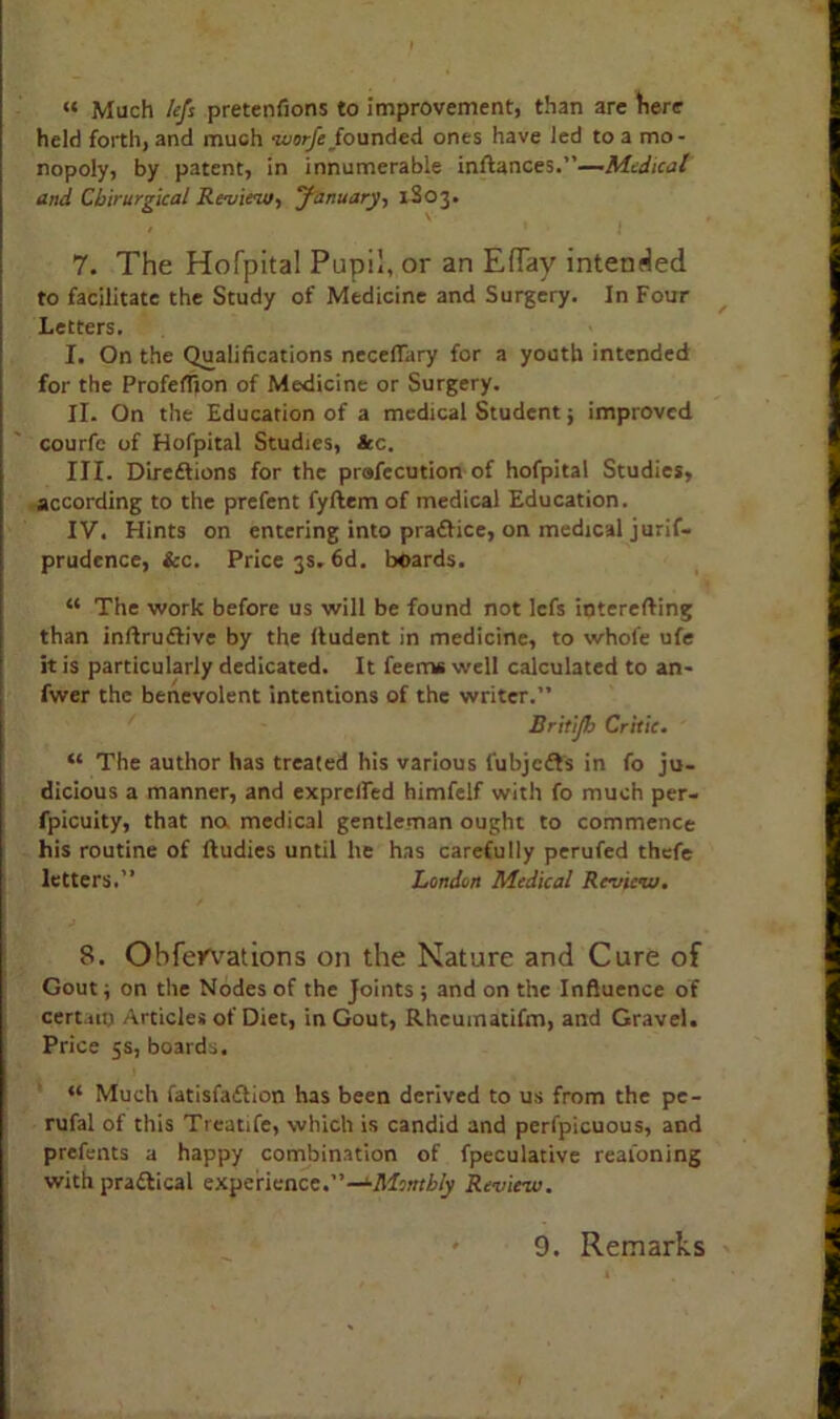 “ Much left pretenfions to improvement, than are here held forth, and much worfc founded ones have led to a mo- nopoly, by patent, in innumerable inftances.”—Medical and Cbirurgical Review, January, 1S03. 7. The Hofpital Pupil, or an EfTay intended to facilitate the Study of Medicine and Surgery. In Four Letters. I. On the Qualifications neceflary for a youth intended for the Profeffion of Medicine or Surgery. II. On the Education of a medical Student; improved courfc of Hofpital Studies, &c. III. Direftions for the prafecution of hofpital Studies, according to the prefent fyftem of medical Education. IV. Hints on entering into pradlice, on medical jurif- prudence, &c. Price 3s. 6d. boards. “ The work before us will be found not lefs ioterefting than inftrudlive by the lludent in medicine, to whole ufe it is particularly dedicated. It feem* well calculated to an- fwer the benevolent intentions of the writer.” Dritijb Critic. “ The author has treated his various fubjedts in fo ju- dicious a manner, and exprefied himfelf with fo much per- fpicuity, that na medical gentleman ought to commence his routine of ftudies until he has carefully perufed thefe letters.” London Medical Review. 8. Obfervations on the Nature and Cure of Gout; on the Nodes of the joints ; and on the Influence of cert.utj Articles of Diet, in Gout, Rheuinatifm, and Gravel. Price 5s, boards. “ Much fatisfadtion has been derived to us from the pe- rufal of this Treatife, which is candid and perfpicuous, and prefents a happy combination of fpeculative reaioning with pradtical experience.”—1-Monthly Review. 9. Remarks