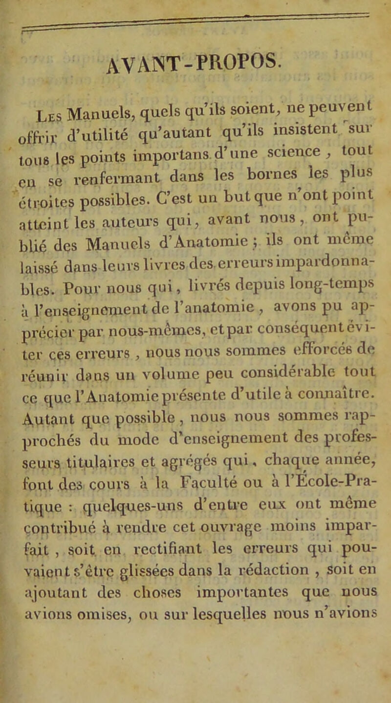 avant-PROPOS. Les Manuels, quels qu’ils soient, ne peuvent offi’it: d’utilité qu’autant qu’ils insistent'^suv tous les points importans d’une science, tout eu se renfermant dans les bornes les plus étroites possibles. C’est un but que n ont point atteint les auteurs qui, avant nous, ont pu- blié des Manuels d’Anatomie ; ils ont môme laissé dans leurs livres des erreurs impardonna- bles. Pour nous qui, livres depuis long-temps à l’enseignement de l’anatomie , avons pu ap- précier par nous-memes, et par conséquent évi- ter ces erreurs , nous nous sommes efforcés de réunir dans un volume peu considérable tout ce €[ue l’Anatomie présente d’utile à coimaître. Autant que possible , nous nous sommes rap- prochés du mode d’enseignement des profes- seurs titulaires et agrégés qui, chaque année, font des cours à la Faculté ou à l’Ecole-Pra- tlque : quelques-uns d’entre eux ont môme contribué à rendre cet ouvrage moins impar- fait , soit en rectifiant les erreurs qui pou- vaient s’ètrc glissées dans la rédaction , soit en ajoutant des choses importantes que nous avions omises, ou sur lesquelles nous n’avions