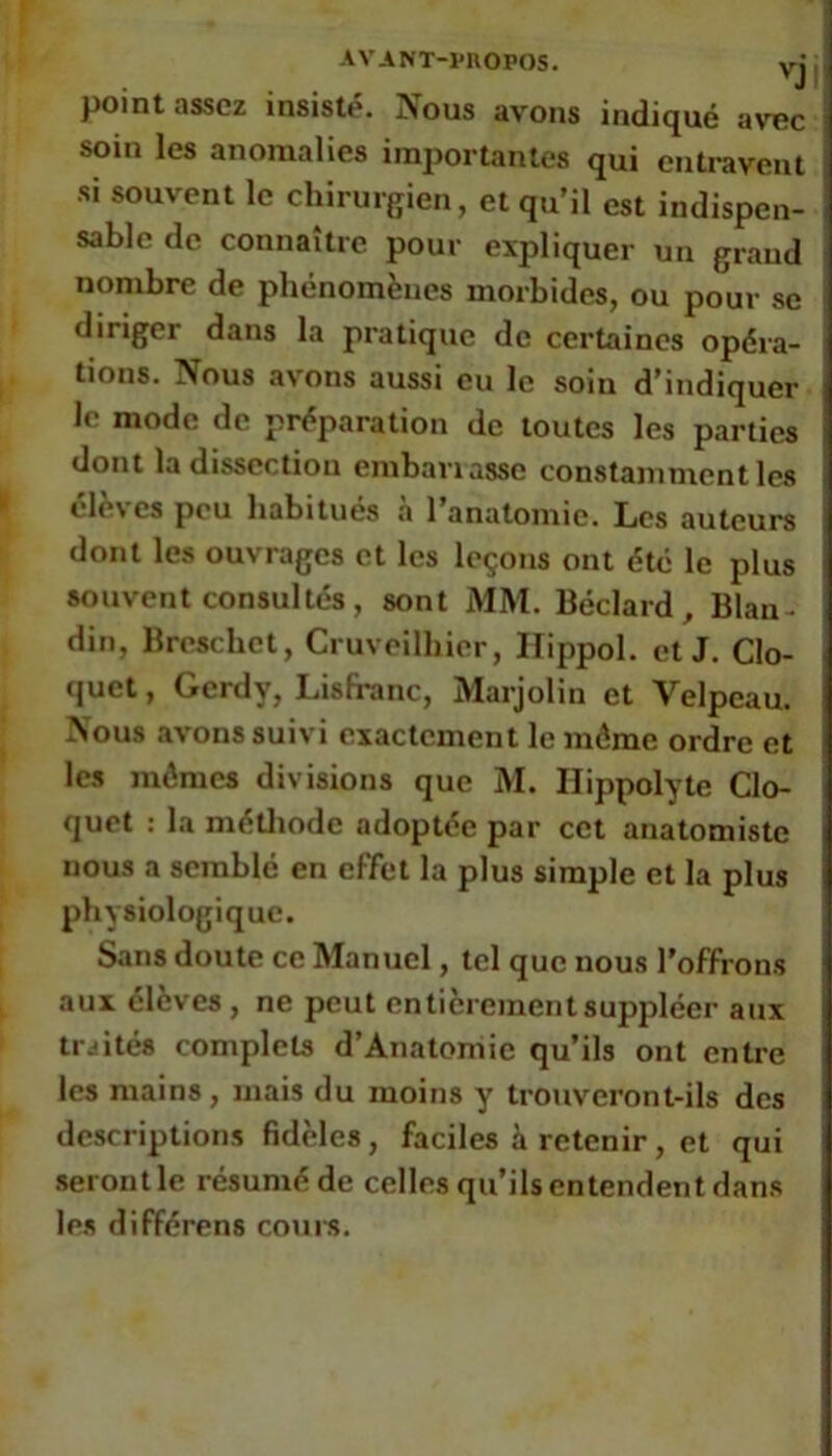 AVANT-VnOPOS. yj point assez insisté. Nous avons indiqué avec soin les anomalies importantes qui entravent si souvent le chirurgien, et qu’il est indispen- sable de connaître pour expliquer un grand nombre de phénomènes morbides, ou pour se diriger dans la pratique de certaines opéra- tions. Nous av'ons aussi eu le soin d’indiquer le mode de préparation de toutes les parties dont la dissection embanasse constamment les ele\ es peu habitues a 1 anatomie. Los auteurs dont les ouvrages et les leçons ont été le plus souvent consultés, sont MM. Béclard , Blan- din, Breschet, Cruveilhier, Ilippol. et J. CIo- (|uet, Gerdy, Lisfranc, Marjolin et Velpeau. Nous avons suivi exactement le même ordre et les mêmes divisions que M. Ilippolyte Clo- qucl : la métliode adoptée par cet anatomiste nous a semblé en effet la plus simple et la plus physiologique. Sans doute ce Manuel, tel que nous l’offrons aux élèves , ne peut entièrement suppléer aux traités complets d’Anatomie qu’ils ont entre les mains, mais du moins y trouveront-ils des descriptions fidèles, faciles à retenir, et qui seront le résumé de celles qu’ils entendent dans les différons coui-s.