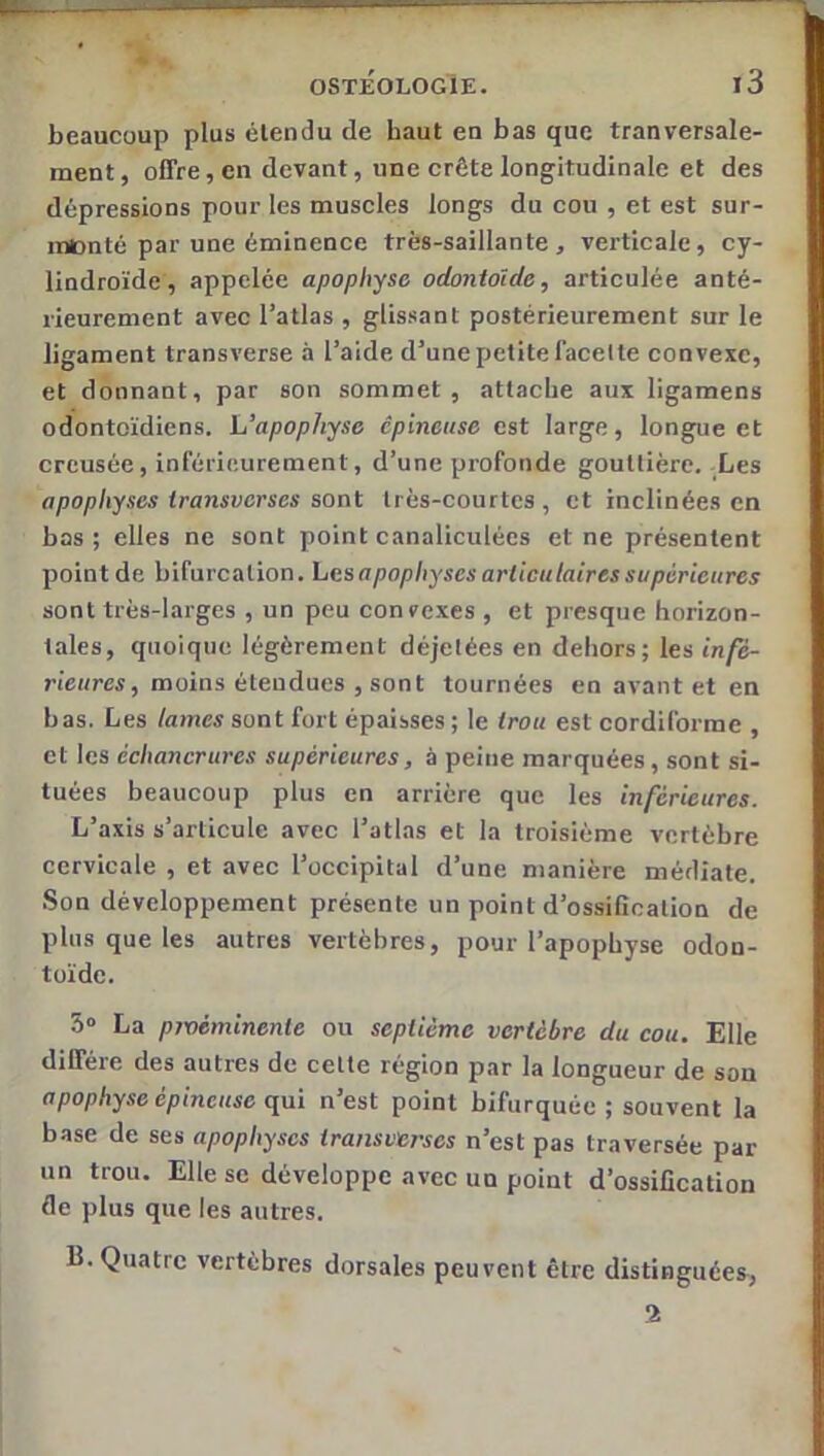 beaucoup plus étendu de haut en bas que tranversale- ment, offre, en devant, une crête longitudinale et des dépressions pour les muscles longs du cou , et est sur- monté par une éminence très-saillante, verticale, cy- lindroïde, appelée apophyse odontoïde, articulée anté- rieurement avec l’atlas , glissant postérieurement sur le ligament transverse à l’aide d’une petite facette convexe, et donnant, par son sommet , attache aux ligamens odontoïdiens. L’apophyse épineuse est large, longue et creusée, inférieurement, d’une profonde gouttière. Les apophyses iransverses sont très-courtes , et inclinées en bas ; elles ne sont point canaliculées et ne présentent point de bifurcation. Lesapophyses articulaires supérieures sont très-larges , un peu convexes , et presque horizon- tales, quoique légèrement déjetées en dehors; les infé- rieures, moins éleaducs , sont tournées en avant et en bas. Les lames sont fort épaisses ; le trou est cordiforme , et les échancrures supérieures, à peine marquées, sont si- tuées beaucoup plus en arrière que les inférieures. L’axis s’articule avec l’atlas et la troisième vertèbre cervicale , et avec l’occipital d’une manière médiate. Son développement présente un point d’ossification de plus que les autres vertèbres, pour l’apophyse odon- toïde. S» La pivéminenle ou septième vertèbre du cou. Elle diffère des autres de celte région par la longueur de sou apophyse épineuse qui n’est point bifurquée ; souvent la base de ses apophyses transverses n’est pas traversée par un trou. Elle se développe avec un point d’ossification de plus que les autres. B. Quatre vertèbres dorsales peuvent être distinguées, 2