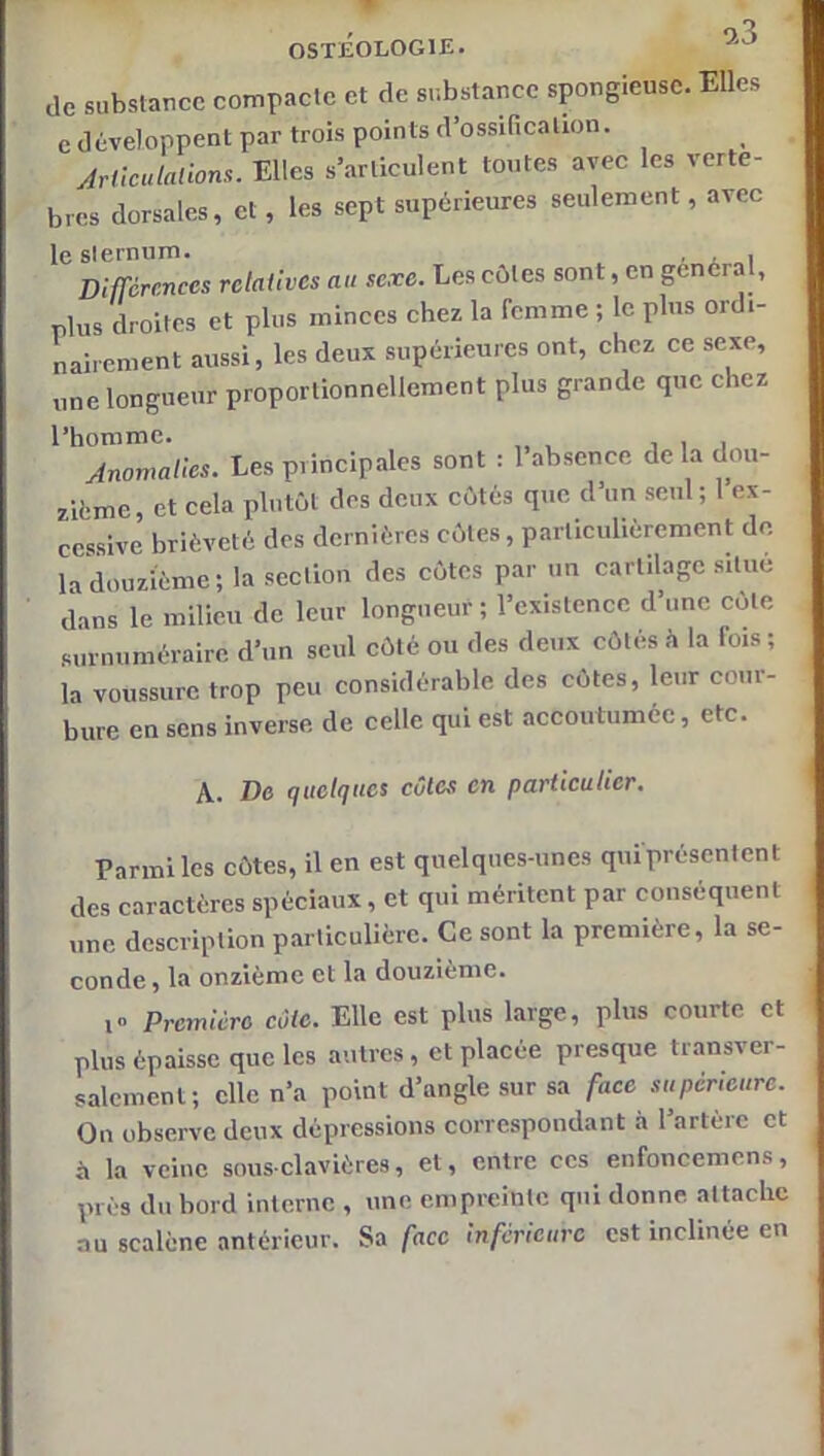 de substance compacte et de substance spongieuse. Elles e développent par trois points d’ossification. yirCcutalions. Elles s’articulent toutes avec les vertè- bres dorsales, et, les sept supérieures seulement, avec le sternum. • . „i Différences relatives au sexe. Les côtes sont, en gênera , plus droites et plus minces chez la femme ; le plus ordi- nairement aussi, les deux supérieures ont, ebez ce sexe, une longueur proportionnellement plus grande que chez l’homme. , , i Anomalies. Les principales sont : l’absence de la dou- zième, et cela plutôt des deux côtés que d’un seul; l’ex- cessive brièveté des dernières côtes, particulièrement de. la douzième; la section des côtes par un cartilage situe dans le milieu de leur longueur ; l’existence d’une cote surnuméraire d’un seul côté ou des deux côtés à la fois ; la voussure trop peu considérable des côtes, leur cour- bure en sens inverse de celle qui est accoutumée, etc. A. De quelques cotes en particulier. Parmi les côtes, il en est quelques-unes qui'présentent des caractères spéciaux, et qui méritent par conséquent une description particulière. Ce sont la première, la se- conde , la onzième et la douzième. i Première côte. Elle est plus large, plus courte et plus épaisse que les autres, et placée presque transver- salement; elle n’a point d’angle sur sa face supérieure. On observe deux dépressions correspondant à l’artère et à la veine sous-clavières, et, entre ces enfoncemens, prés du bord interne , une empreinte qui donne attache au scalène antérieur. Sa face inférieure est inclinée en