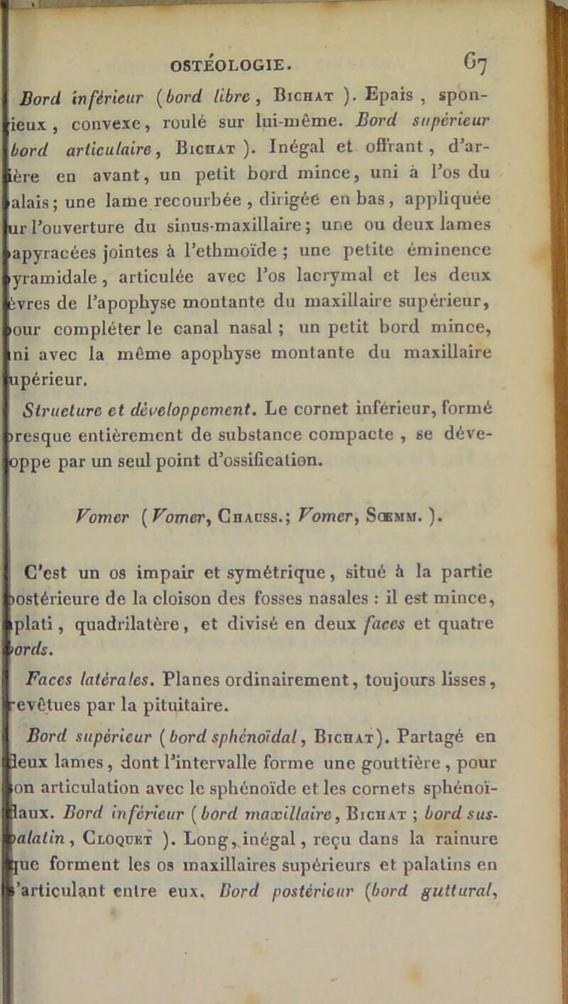 Bord Inférieur {bord libre, Bichat ). Epais , spon- ieux , convexe, roulé sur lui-même. Bord supérieur bord ariiculaire, Bichat). Inégal et oflVant, d’ar- ière en avant, un petit bord mince, uni à l’os du alais;une lame recourbée , dirigée en bas, appliquée url’ouverture du sinus-maxillaire; une ou deux lames apyracées jointes à l’ethmoïde ; une petite éminence yramidale, articulée avec l’os lacrymal et les deux ivres de l’apophyse montante du maxillaire supérieur, our compléter le canal nasal ; un petit bord mince, ni avec la môme apophyse montante du maxillaire upérieur. Structure et développement. Le cornet inférieur, formé iresque entièrement de substance compacte , se déve- oppe par un seul point d’ossification. Vomer ( Vomer, Chacss.; Vomer, Soemm. ). C’est un os impair et symétrique, situé it la partie lostérieure de la cloison des fosses nasales : il est mince, iplati, quadrilatère, et divisé en deux faces et quatre 'ords. Faces latérales. Planes ordinairement, toujours lisses, revêtues par la pituitaire. Bord supérieur {bord sphénoïdal, Bicuat). Partagé en leux lames, dont l’intervalle forme une gouttière , pour on articulation avec le sphénoïde et les cornets sphénoï- laux. Bord inférieur {bord maxillaire, Bichat ; bord sus- lalatin, Cloquet ). Long, inégal, reçu dans la rainure juc forment les os maxillaires supérieurs et palatins en -'articulant entre eux. Bord postérieur {bord guttural.