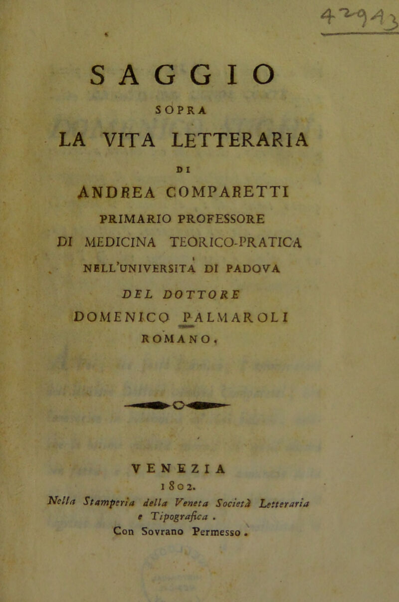 SAGGIO SOPRA LA VITA LETTERARIA D I ANDREA COMPARETTI PRIMARIO PROFESSORE DI MEDICINA TEORICO-PRATICA NELL’UNIVERSITÀ DI PADOVA DEL DOTTORE DOMENICO CALMARGLI ROMAN O. VENEZIA 1802. Nella Stamperìa della Veneta Società Letteraria e Tipografica . Con Sovrano Permesso .