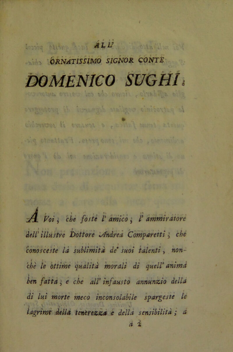 I ALL7 Ornatissimo signor conte DOMENICO SUGHI; r r • ', r < *, ' \ »V *< v* • ' . ■ ) 3 ' 1 ’ ; . ' .* v » 4 -t . «• * Lì; « tv .vy'ji y» f ' *v u j . ^ f.V ' t -vi*» - , r ’ - ':i ; ;> \ v À • ' > ’ * __ _ p ^0;, ó&e ! amico , ammiratore dell illustre Dottore Andrea Comparetti ' ' > ' conosceste la sublimità de* suoi talenti, non- ché le ottime qualità morali di quell’ animd ì « , . , » ben fatta, 0 che all5 infausto annunzio della di lui morte meco inconsolabile spargeste le lagrime della tenerezza e della sensibilità ; a a i