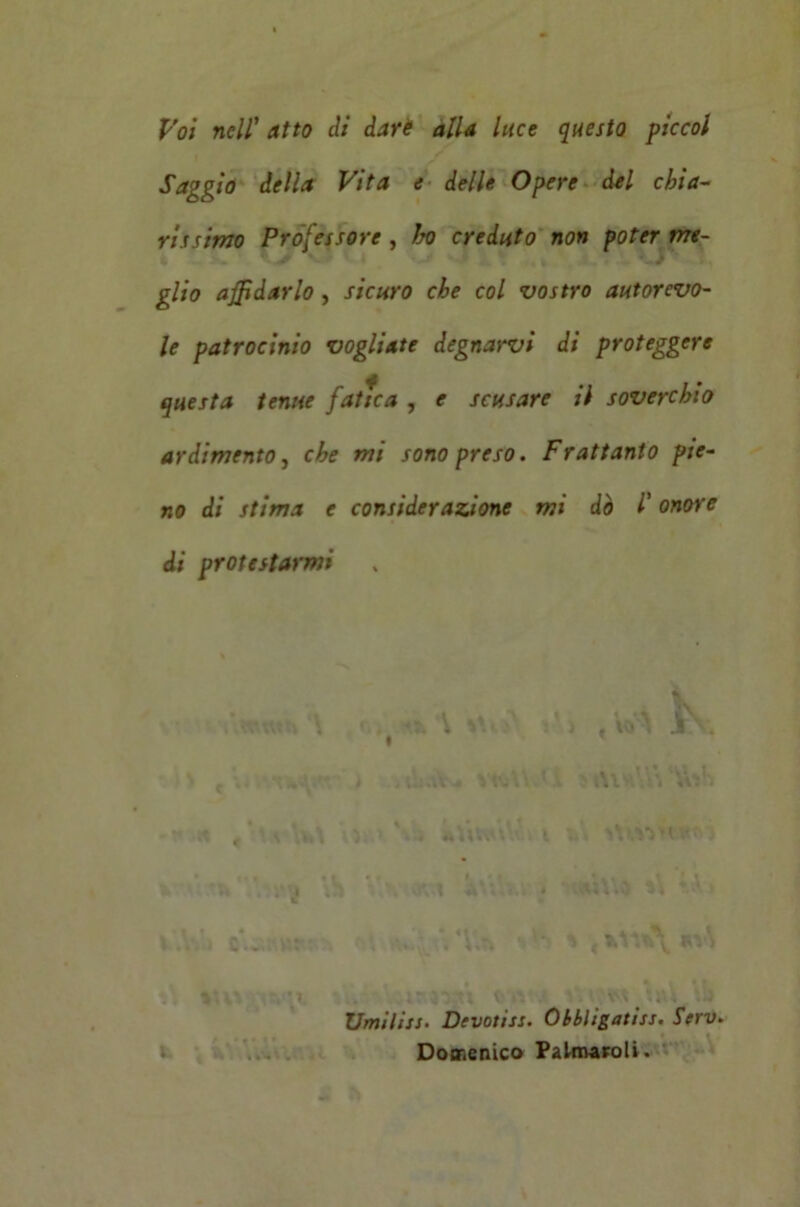 Voi nell’ atto eli dare alla luce questo piccol Saggio della Vita e delle Opere del chia- rissimo Professore , ho creduto non poter me- glio affidarlo, sicuro che col vostro autorevo- le patrocinio vogliate degnatavi di proteggere questa tenue fatua , e scusare il soverchio ardimento, che mi sono preso. Frattanto pie- no di stima e considerazione mi dò l'onore di protestarmi 0» *% \ : , w\ k ' , ; . , Yt*.; ' Al *4 Vv:1. • t , * Yi»\ ). • . i i tt; -AY ak » tV* A’tlUO li Y-V t.V.a S (WVfc\ *v\ Umilisi• Denotisi. Obbligatisi. Scrv. Domenico Palnvaroli.