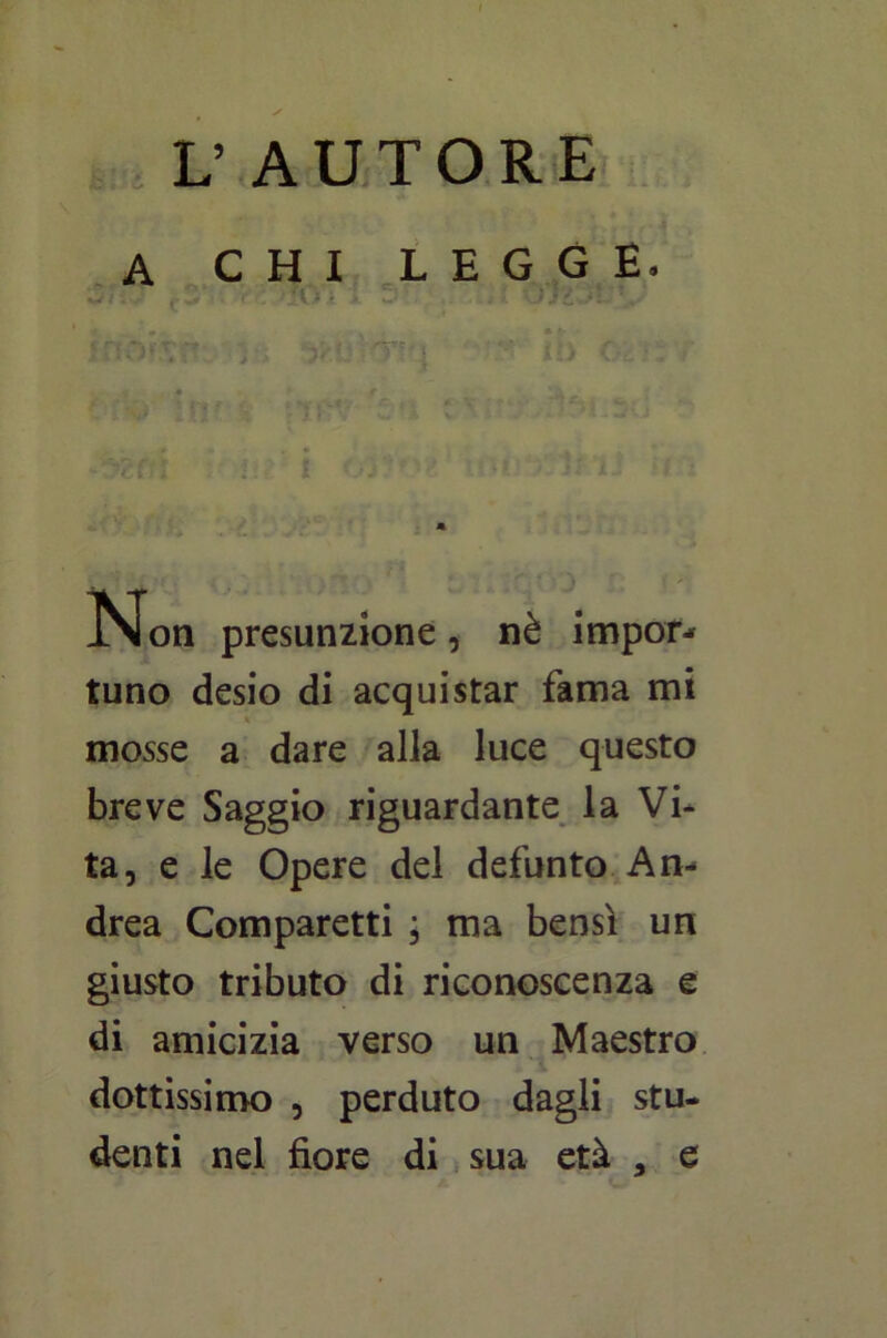 L’ AUTORE A CHI LEGGE, f r f /•% k* . li  V* • • v Ì vi 1. > - » -v5?fn Non presunzione, nè impor- tuno desio di acquistar fama mi * mosse a dare alla luce questo breve Saggio riguardante la Vi- ta, e le Opere del defunto An- drea Comparetti ; ma bensì un giusto tributo di riconoscenza e di amicizia verso un Maestro dottissimo , perduto dagli stu- denti nel fiore di sua età , e