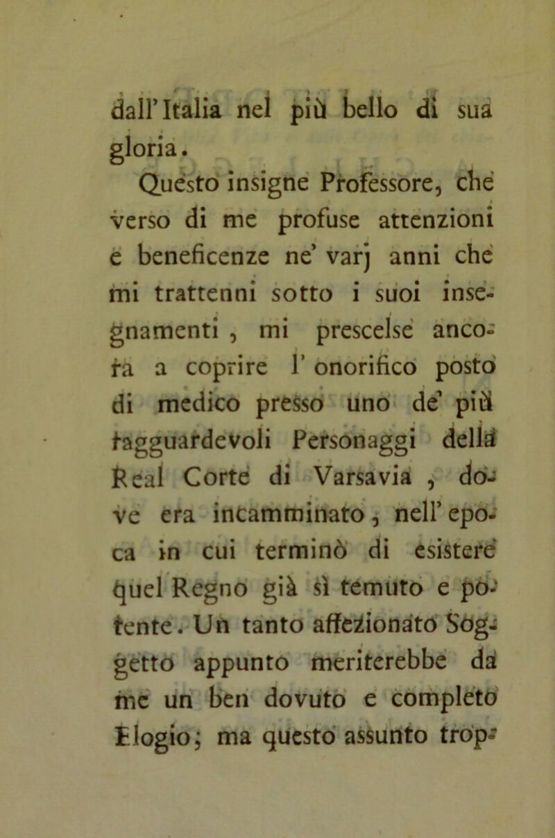 1 ‘ I I dall’Italia nel più bello di sua gloria. Quésto insigne Professore, che verso di me profuse attenzioni e beneficenze ne varj anni che mi trattenni sotto i suoi inse- gnamenti , mi prescelse anco- ra a coprire Y onorifico posto di medico presso uno de più tagguardevoli Personaggi della Reai Corte di Varsavia , do- ve era incamminato , nell’ epo- ca in cui terminò di esistere quel Regno già sì temuto e po- tente. Un tanto affezionato Sog- getto appunto meriterebbe da me un ben dovuto e completo Elogio; ma questo assunto trop-*