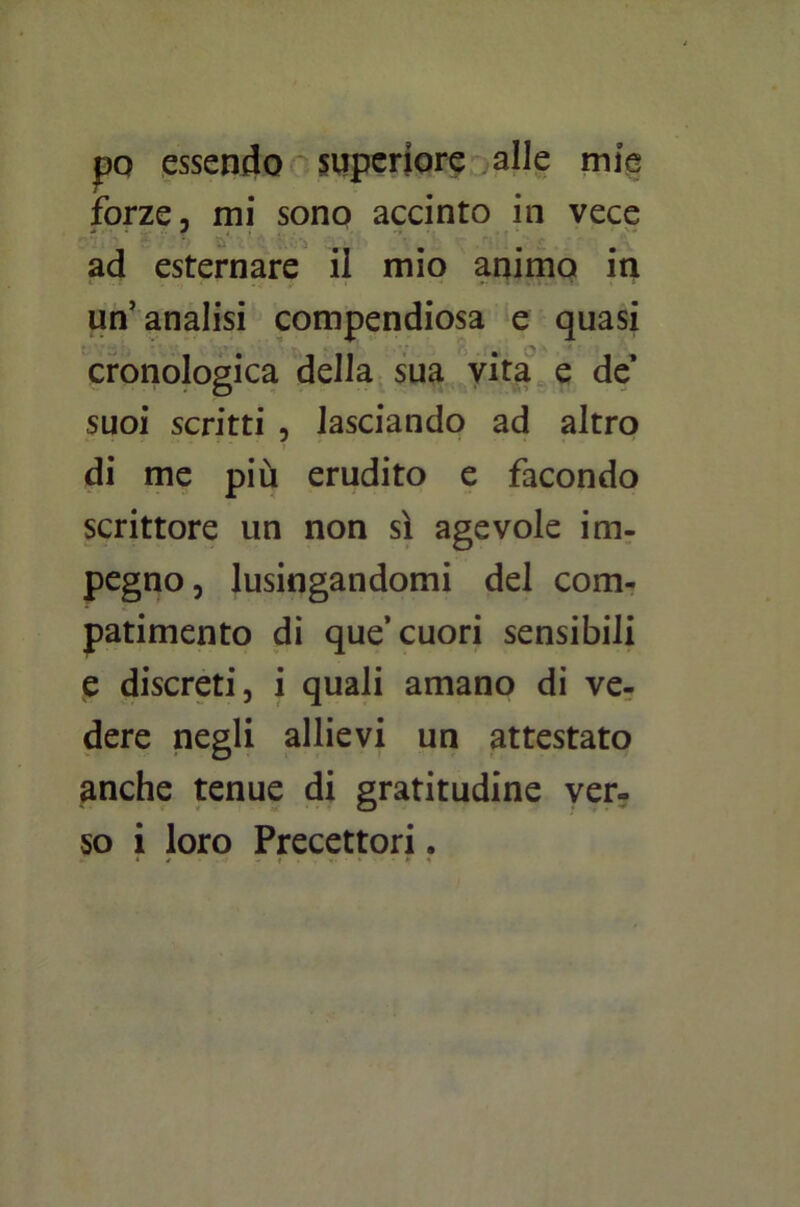 pò essendo superiore alle mie forze, mi sono accinto in vece ad esternare il mio animo in un’analisi compendiosa e quasi cronologica della sua vita e de’ suoi scritti , lasciando ad altro di me più erudito e facondo scrittore un non sì agevole im- pegno, lusingandomi del com- patimento di que’cuori sensibili e discreti, i quali amano di ve- dere negli allievi un attestato anche tenue di gratitudine ver- so i loro Precettori.