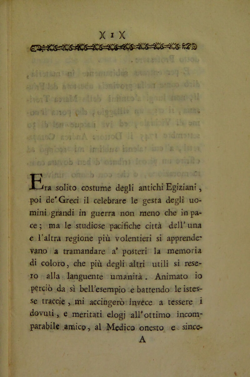 f^ra solito costume degli antichi Egiziani, poi de* Greci il celebrare le gesta degli uo- mini grandi in guerra non meno che in pa- ce ; ma le studiose pacifiche città dell’ una e l’altra regione più volentieri si apprende* vano a tramandare a' posteri la memoria di coloro, che più degli altri utili si rese- ro alla languente umanità. Animato io perciò da sì bell’esempio e battendo le istes- se traccie , mi accingerò invece a tessere i dovuti, e meritati elogj all’ottimo incom- parabile amico, al Medico onesto e since- A %