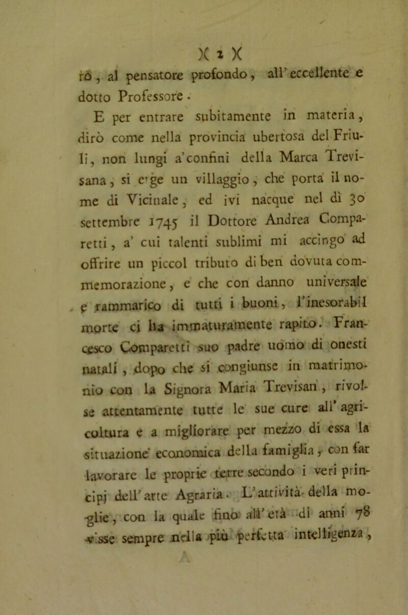 iù , al pensatore profondo, all’ eccellente e dotto Professore. E per entrare subitamente in materia, dirò come nella provincia ubertosa del Friu- li, non lungi a’contini della Marca Irevi- sana, si e’ge un villaggio, che porta il no- me di Vicinale, ed ivi nacque nel dì 30 settembre 1745 ^ Dottore Andrea C.ompa- retti, a’ cui talenti sublimi mi accingo ad offrire un piccol tributo di ben dovuta com- memorazione , e che con danno universale e rammarico di tutti i buoni, l’inesorabil morte ci ha immaturamente rapito. Fran- cesco Comparetti suo padre uomo di onesti natali , dopo che si congiunse in matrimo- nio con la Signora Maria lrevisan, rivol- se attentamente tutte le sue cure ali agri- coltura e a migliorare per mezzo di essa la situazione economica della famiglia, con far lavorare le proprie terre secondo i veri prin- cipi dell’arte Agraria. L’attività-della mo- glie , con la quale fino; ali’ età di anni 7*> -visse sempre nelia piu perfetta intelligenza,