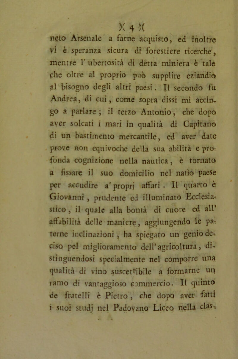 neto Arsenale a farne acquisto, ed Inoltre vi è speranza sicura di forestiere ricerche, mentre 1’ ubertosità di detta miniera è tale phe oltre al proprio può supplire eziandio al bisogno degli altri paesi. II secondo fu Andrea, di cui, come sopra dissi mi accin- go a parlare; il terzo Antonio, che dopo aver solcati i mari in qualità di Capitano di un bastimento mercantile, ed aver date prove non equivoche della sua abilità e pro- fonda cognizione nella nautica, è tornato a fissare il suo domicilio nel natio paese per accudire a’propri affari. Il quarto è Giovanni , prudente ed illuminato Ecclesia- stico , il quale alla bontà di cuore ed all’ affabilità delle maniere, aggiungendo le pa- terne inclinazioni, ha spiegato un genio dc^ ciso pel miglioramento dell’agricoltura, di- stinguendosi specialmente nel comporre una qualità di vino suscettibile a formarne un ramo di vantaggioso commercio. Il quinto de fratelli è Pietro, che dopo aver fatti i suoi stitdj nel Padovano Liceo nella clas-.