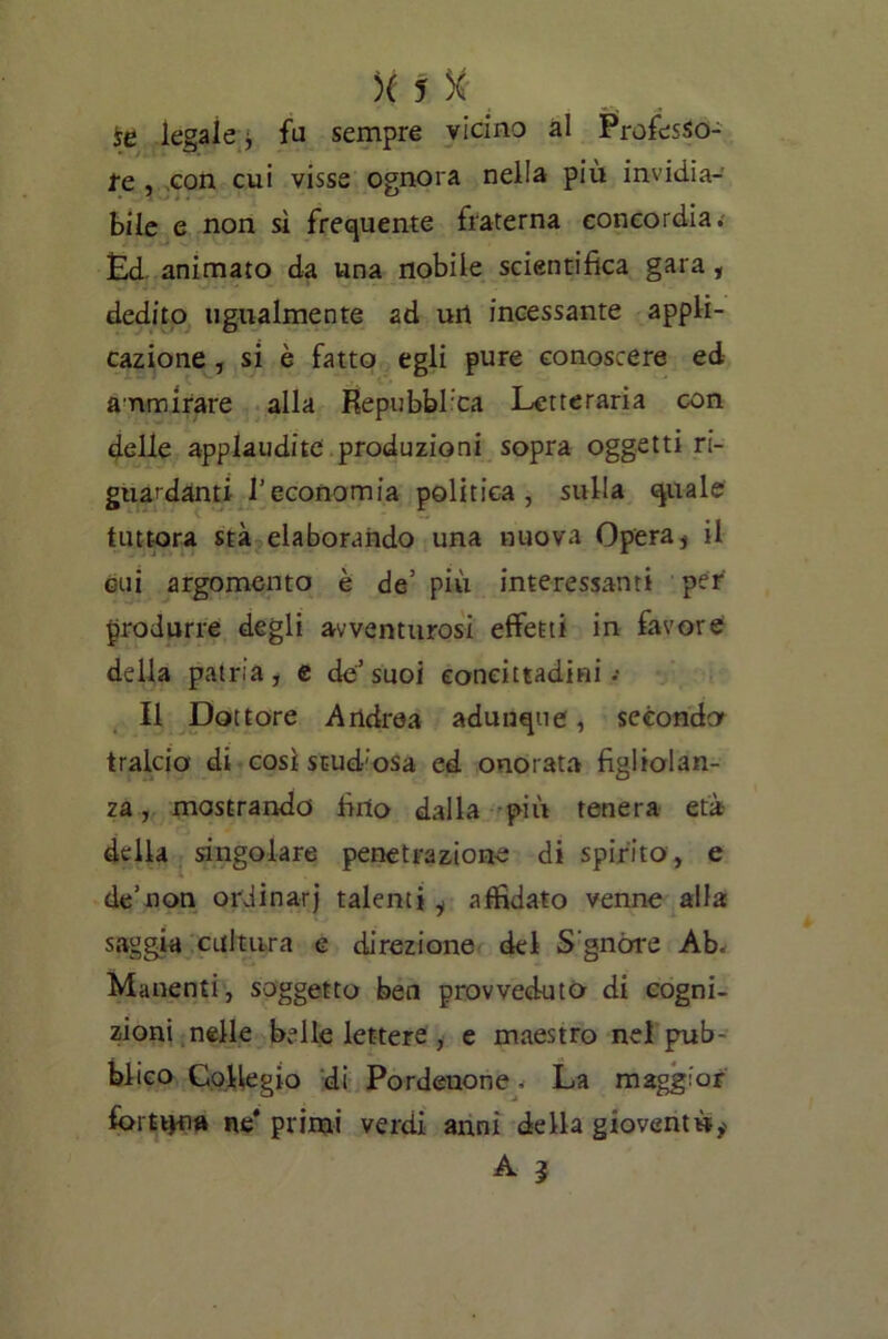 te legale ■, fa sempre vicino al Professo- re , con cui visse ognora nella più invidia- bile e non sì frequente fraterna concordia. Ed animato da una nobile scientifica gara, dedito ugualmente ad urt incessante appli- cazione , si è fatto egli pure conoscere ed ammirare alla Repubblica Letteraria con delle applaudite produzioni sopra oggetti ri- guardanti l’economia politica, sulla quale tuttora sta elaborando una nuova Opera s il cui argomento è de’ più interessanti per produrre degli avventurosi effetti in favore della patria, e de’suoi concittadini .• Il Dottore Andrea adunque, secondo tralcio di così studiosa ed onorata figliolan- za, mostrando fino dalla più tenera età della singolare penetrazione di spirito, e de’non ordinar] talenti^ affidato venne alla saggia cultura e direzione del S'gnòre Ab. Manenti, soggetto ben provveduto di cogni- zioni nelle belle lettere , e maestro nel pub- blico Collegio di Pordenone. La maggior fomH>a ne* primi verdi anni della gioventù,'