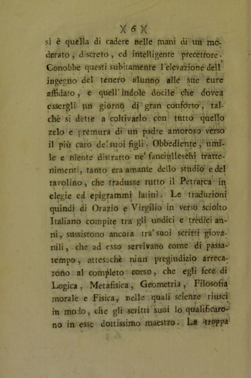 si è quella di cadere nelle mani di un mo- derato , discreto, ed intelligente precettore- » Conobbe questi subitamente l’elevazione dell ingegno del tenero alunno allé site cure affidato, e queir indole docile che dovea essergli un giorno di gran conforto, tal- ché si dette a coltivarlo con tutto quello zelo e {-remura di un padre amoroso verso il più caro de’suoi figli» Obbediente, umi- le e niente detratto ne’fanciulleschi tratte- nimenti, tanto era amante dello studio e del tavolino, che tradusse tutto il Petrarca in elegie ed epigrammi latini. Le traduzioni quindi di Orazio e Virgilio in verso sciolto Italiano compite tra gli undici e trédici an- ni, sussistono ancora tra’suoi scritti giova- nili, che ad esso servivano come di passa- tempo , attesoché niun pregiudizio arreca- rono al completo corso, che egli fece di Logica , Metafisica , Geometria , Filosofia morale e Fisica, nelle quali scienze riuscì in molo, che gli scritti suoi lo qualificaro- no in esse dottissimo maestro. La *ìrt>ppa