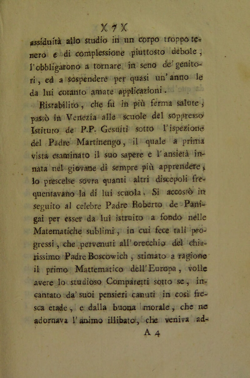 assiduità allo Stadio in un corpo troppo te, nero é di complessione piuttosto debole , l’obbligarono a tornare in seno de’genito- ri, ed a sospendere per quasi un’ anno le da lui cotanto amate applicazioni. Ristabilito, che fu in più ferma salute ,■ passò in Venezia alle scuole del soppresso1 Istituto de P.P. Gesuiti sotto l’ispezione del Padre Martinengo, il quale a prima vista esaminato il suo sapere e 1' ansietà in- nata nel giovane di sempre più apprendere% 10 prescelse sovra quanti altri discepoli fre- quentavano la di lui scuola. Si accostò in seguito al celebre Padre Roberto de Pani- gai per esser da lui istruito a fondo nelle Matematiche sublimi, in cui fece tali pro- gressi , che pervenuti all’orecchio del chia- rissimo Padre Boscosi eh , stimato a ragione 11 primo Mattematico dell’Europa, volle avere lo studioso Comparerà sotto se, ing- uantato da’ suoi pensieri canuti in così fre- sca etade , e dalla buona morale , che ne adornava r animo illibato, che veniva ad-