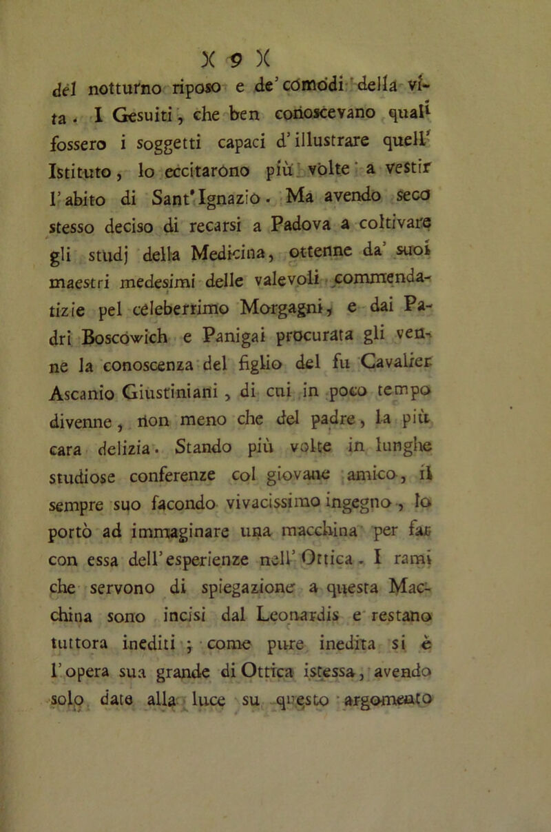 del notturno riposo e de’còmodi della vi- ta - I Gesuiti, che ben conoscevano quali fossero i soggetti capaci d’illustrare quell’ Istituto, lo eccitarono piu volte a vestir l’abito di Sant*Ignazio. Ma avendo seco stesso deciso di recarsi a Padova a coltivare gli studj della Medicina, ottenne da’ suoi maestri medesimi delle valevoli commenda- i tizie pel celeberrimo Morgagni, e dai Pa- dri Boscowich e Panigai procurata gli ven- ne la conoscenza del figlio del fu Cavalier- Ascanio Giustiniani , di cui in poco tempo divenne, rion meno che del padre, la più cara delizia. Stando più volte in lunghe studiose conferenze col giovane amico, il sempre suo facondo vivacissimo ingegno , Io portò ad immaginare una macchina per far con essa dell’esperienze nell’Ottica. I rami che servono di spiegazione a questa Mac- china sono incisi dal Leonardi* e restano tuttora inediti ; come pure inedita si è l’opera sua grande di Ottica istessa, avendo solo date alla luce su questo argomento