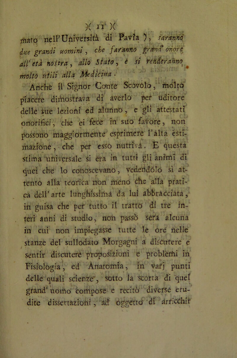 mato nell’Università di Pavia ), saranno due grandi uomini , che faranno grand' onore all’età nostra, allo Stato, è si renderanno molto utili alla Medicina » . Anche il Signor Conte Scovolo, molto piacere dimostrava di averlo per uditore delle sue lezioni ed alunno, e gli attestati onorifici, che ei fece in suo favore, non possono maggiormente esprimere l’alta esti- mazione , che per esso nutriva. E questa stima universale si èra in tutti gli animi di quei che lo conoscevano, vedendolo sì at- tento alla teorica non meno che alla prati- ca dell’arte lunghissima da lui abbracciata, in guisa che per tutto il tratto di tre in- teri anni di studio, non passò sefa alcuna in cui non impiegasse tutte le ore nelle stanze del sullodato Morgagni a discutere e sentir discutere pnoposizioni e probletfii in Fisiologia, ed Anatomia, in vafj punti delle quali scienze, sotto la scorta di quel grand’ uomo compose e recitò diverse eru- dite dissertazioni,' ad Oggetto' di arricchir