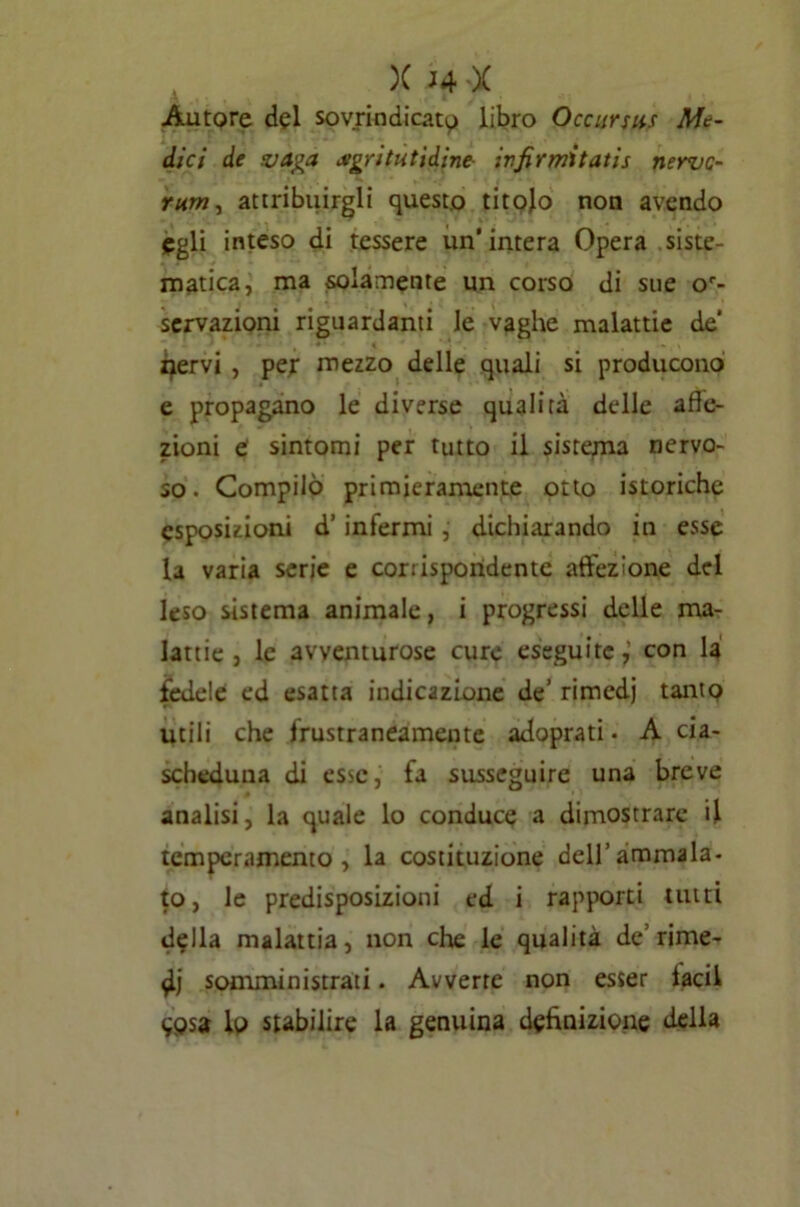 Autore del sovrindicato libro Occursiis Me- dici de vaga agri Medine- ivfirmitatis nerve- rum, attribuirgli questo titolo non avendo egli inteso di tessere un’intera Opera siste- matica, ma solamente un corso di sue oc- servazioni riguardanti le vaghe malattie de’ nervi , per mezzo delle quali si producono e propagano le diverse qualirà delle affe- zioni e sintomi per tutto il sistema nervo- so. Compilo primieramente otto istoriche esposizioni d’ infermi , dichiarando in esse la varia serie e corrispondente affezione del leso sistema animale, i progressi delle ma- lattie , le avventurose cure eseguite,' con la fedele ed esatta indicazione de’ rimedj tanto utili che frustraneamente adoprati • A cia- scheduna di esse, fa susseguire una breve analisi, la quale lo conduce a dimostrare il temperamento, la costituzione dell’ammala- to, le predisposizioni ed i rapporti tutti della malattia, non che le qualità de’rime- di somministrati. Avverte non esser facil wsa lo stabilire la genuina definizione della