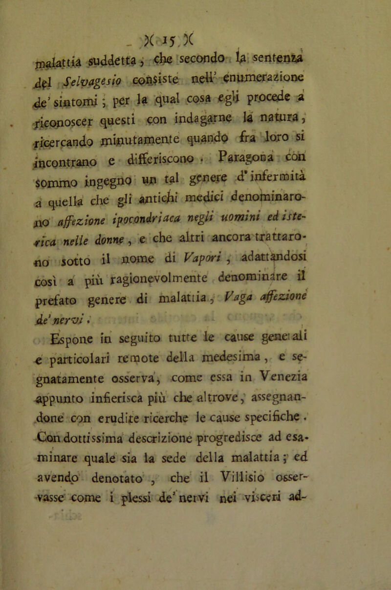 malattia suddetta, che secondo U sentenza dpi Selvagesio condiste ned1 enumerazione de’ sintomi ; per la qual cosa egli procede a riconoscer questi con indagarne la natura, ricercando minutamente quando fra loro si incontrano e differiscono . Paragona con sommo ingegno un tal genere d’infermità a quella che gli antichi medici denominaro- no affezione ipocondriaca negli uomini ed iste- rica nelle donne, e che altri ancora trattaro- no sotto il nome di Vapori , adattandosi così a più ragionevolmente denominare il prefato genere di malattia, Vaga affezione Ae‘ nervi•' Espone in seguito tutte le cause gene: ali e particolari remote della medesima, e se- gnatamente osserva, come essa in Venezia appunto infierisca più che altrove, assegnan- done con erudite ricerche le cause specifiche . Con dottissima descrizione progredisce ad esa- minare quale sia la sede della malattia; ed avendo denotato , che il Villisio osser- vasse come i plessi de’ nervi nei visceri ad-