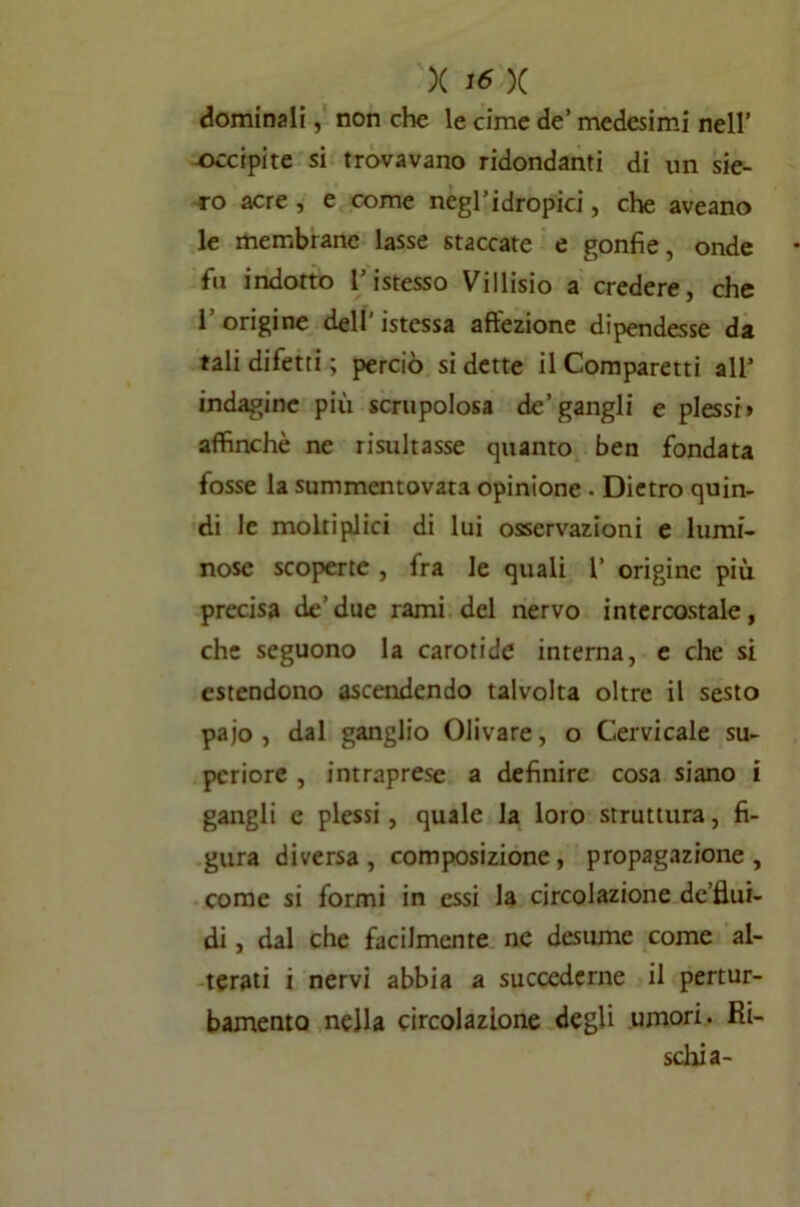 X I <5 X dominali, non che le cime de’ medesimi nell’ occipite si trovavano ridondanti di un sie- ro acre, e come negl’idropici, che aveano le membrane lasse staccate e gonfie, onde fu indotto l’istesso Villisio a credere, che l’origine dell'istessa affezione dipendesse da tali difetti ; perciò si dette il Comparetti all’ indagine più scrupolosa de’gangli e plessi» affinchè ne risultasse quanto ben fondata fosse la summentovata opinione . Dietro quin- di le moltiplici di lui osservazioni e lumi- nose scoperte , fra le quali l’ origine più precisa de’due rami del nervo intercostale, che seguono la carotide interna, e che si estendono ascendendo talvolta oltre il sesto pajo , dal ganglio Olivare, o Cervicale su- pcriore , intraprese a definire cosa siano i gangli c plessi, quale la loro struttura, fi- gura diversa, composizione, propagazione, come si formi in essi la circolazione de’flui- di, dal che facilmente nc desume come al- terati i nervi abbia a succederne il pertur- bamento nella circolazione degli umori. Ri- schia-