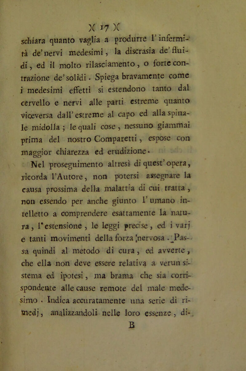 schiara quanto vaglia a produrre V infermi- tà de’nervi medesimi, la discrasia de flui- di, ed il molto rilasciamento, o forte con- trazione de’solidi - Spiega bravamente come i medesimi effetti si estendono tanto dal cervello e nervi alle parti estreme quanto viceversa dall5 estreme al capo ed alla spina- le midolla ; le quali cose , nessuno giammai prima del nostro Comparetti, espose con maggior chiarezza ed erudizione* Nel proseguimento altresì di quest’opera, ricorda l’Autore, non potersi assegnare la causa prossima della malattia di cui tratta , non essendo per anche giunto 1’ umano in- telletto a comprendere esattamente la natu- ra, 1* estensione , le leggi precise , ed i varj e tanti movimenti della forza |nervosa . _Pas- sa quindi al metodo di cura, ed avverte , che ella non deve essere relativa a verun si- stema ed ipotesi, ma brama che sia corri- spondente alle cause remote del male mede- simo - Indica accuratamente una serie di ri- medi, analizzandoli nelle loro essenze, di-, B